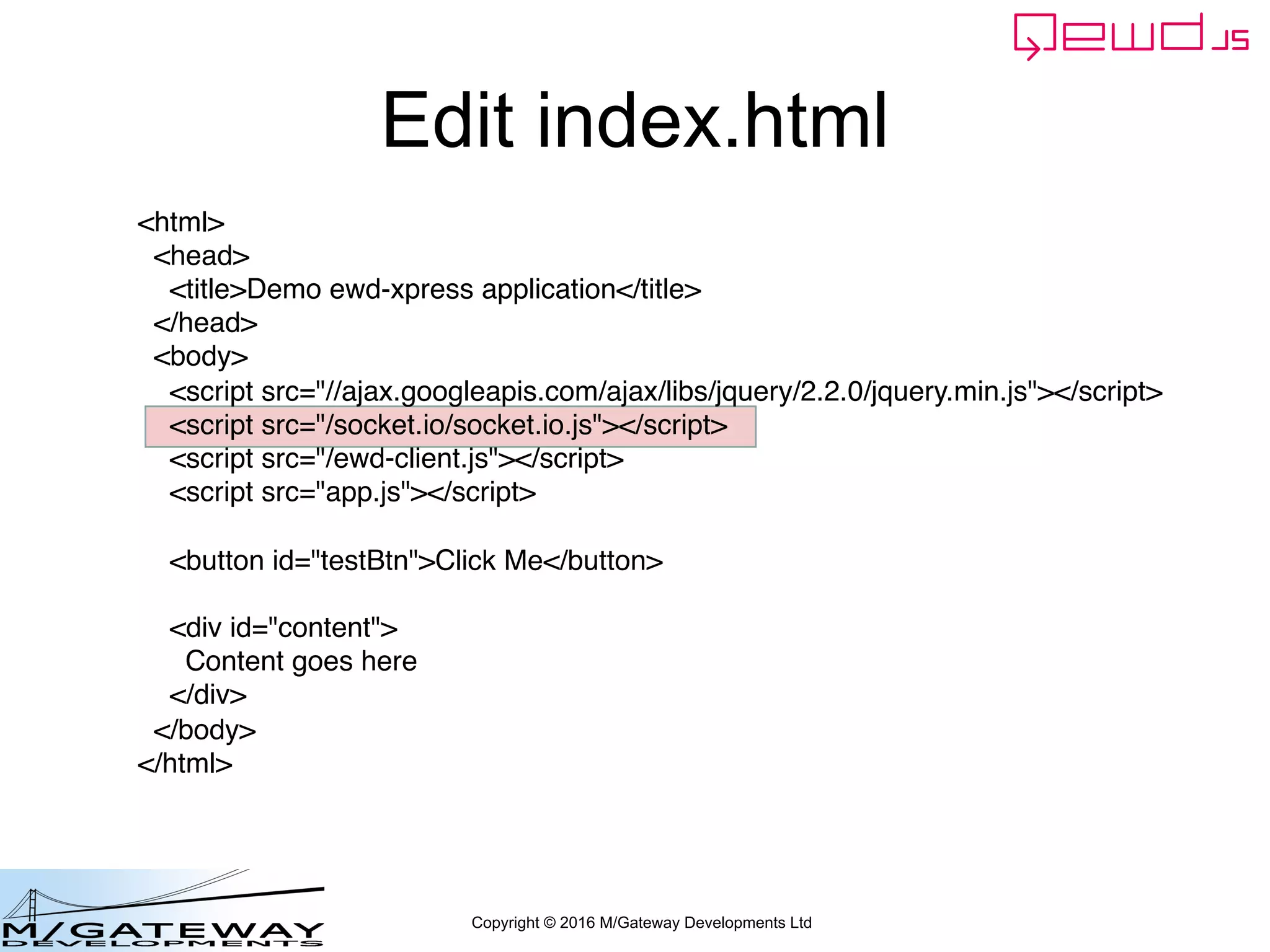 Copyright © 2016 M/Gateway Developments Ltd
Edit index.html
<html>
<head>
<title>Demo ewd-xpress application</title>
</head>
<body>
<script src="//ajax.googleapis.com/ajax/libs/jquery/2.2.0/jquery.min.js"></script>
<script src="/socket.io/socket.io.js"></script>
<script src="/ewd-client.js"></script>
<script src="app.js"></script>
<button id="testBtn">Click Me</button>
<div id="content">
Content goes here
</div>
</body>
</html>
 