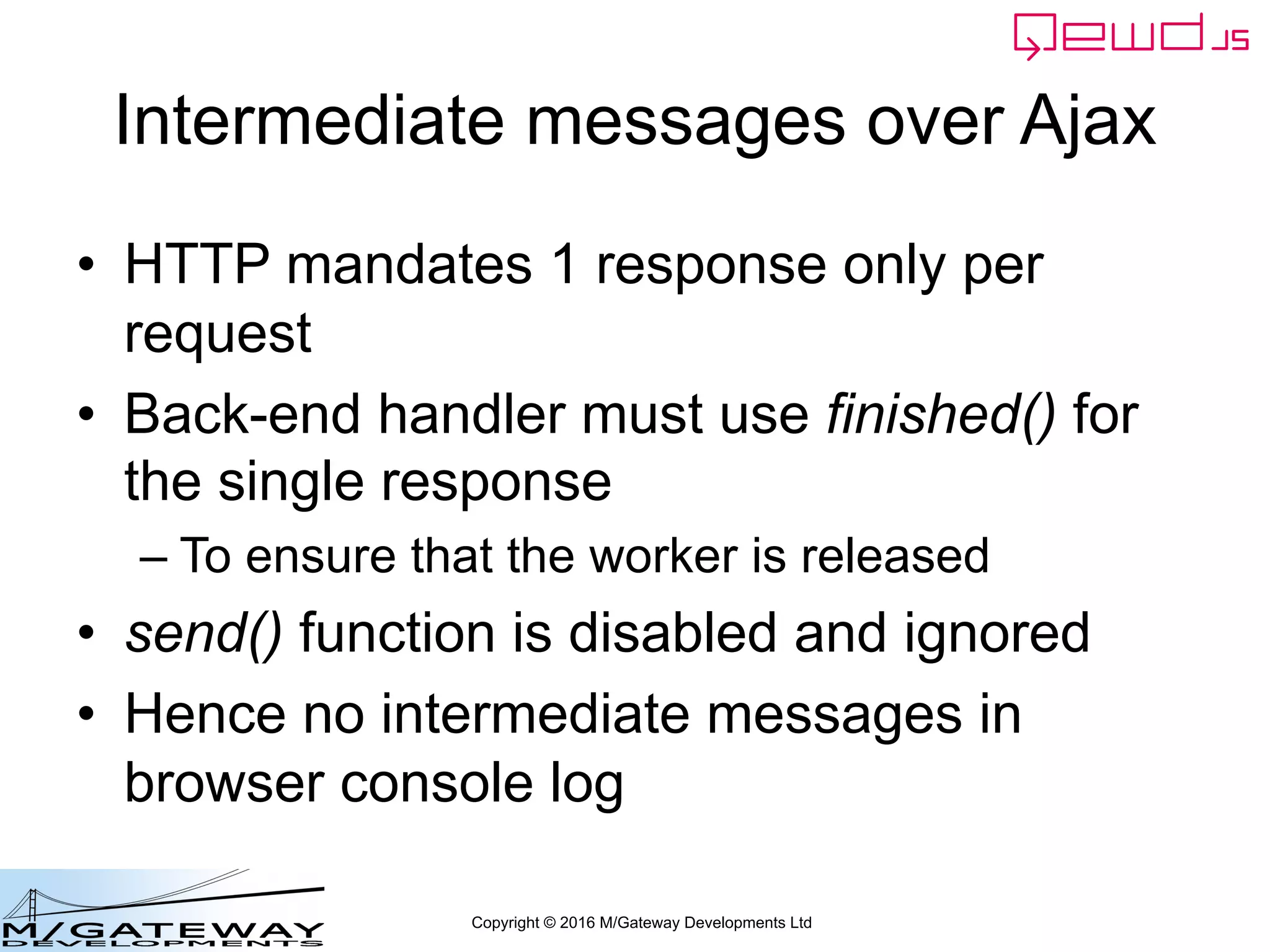 Copyright © 2016 M/Gateway Developments Ltd
Intermediate messages over Ajax
• HTTP mandates 1 response only per
request
• Back-end handler must use finished() for
the single response
– To ensure that the worker is released
• send() function is disabled and ignored
• Hence no intermediate messages in
browser console log
 