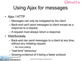 Copyright © 2016 M/Gateway Developments Ltd
Using Ajax for messages
• Ajax / HTTP
– Messages can only be instigated by the client
– Back-end can't send messages to client except as a
response to a request
– A request must always return a response
• WebSockets
– Back-end can send messages to a client at any time,
without any initiating request
• No more polling
– "real-time" behaviour
– Growing evidence of it being a faster protocol
 