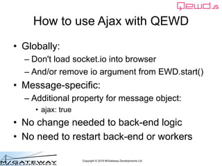 Copyright © 2016 M/Gateway Developments Ltd
How to use Ajax with QEWD
• Globally:
– Don't load socket.io into browser
– And/or remove io argument from EWD.start()
• Message-specific:
– Additional property for message object:
• ajax: true
• No change needed to back-end logic
• No need to restart back-end or workers
 