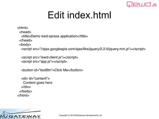 Copyright © 2016 M/Gateway Developments Ltd
Edit index.html
<html>
<head>
<title>Demo ewd-xpress application</title>
</head>
<body>
<script src="//ajax.googleapis.com/ajax/libs/jquery/2.2.0/jquery.min.js"></script>
<script src="/ewd-client.js"></script>
<script src="app.js"></script>
<button id="testBtn">Click Me</button>
<div id="content">
Content goes here
</div>
</body>
</html>
 