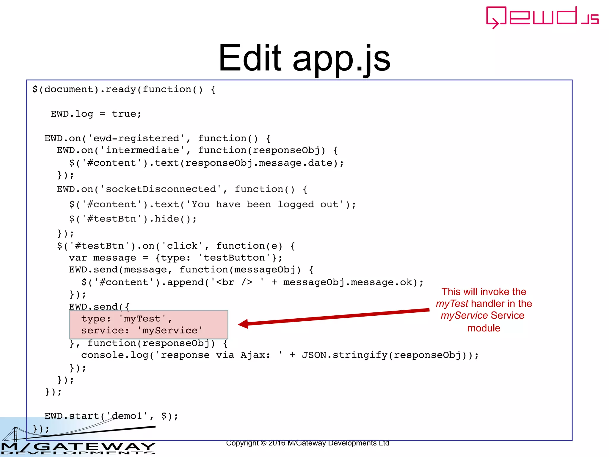 Copyright © 2016 M/Gateway Developments Ltd
Edit app.js
$(document).ready(function() {
EWD.log = true;
EWD.on('ewd-registered', function() {
EWD.on('intermediate', function(responseObj) {
$('#content').text(responseObj.message.date);
});
EWD.on('socketDisconnected', function() {
$('#content').text('You have been logged out');
$('#testBtn').hide();
});
$('#testBtn').on('click', function(e) {
var message = {type: 'testButton'};
EWD.send(message, function(messageObj) {
$('#content').append('<br /> ' + messageObj.message.ok);
});
EWD.send({
type: 'myTest',
service: 'myService'
}, function(responseObj) {
console.log('response via Ajax: ' + JSON.stringify(responseObj));
});
});
});
EWD.start('demo1', $);
});
This will invoke the
myTest handler in the
myService Service
module
 