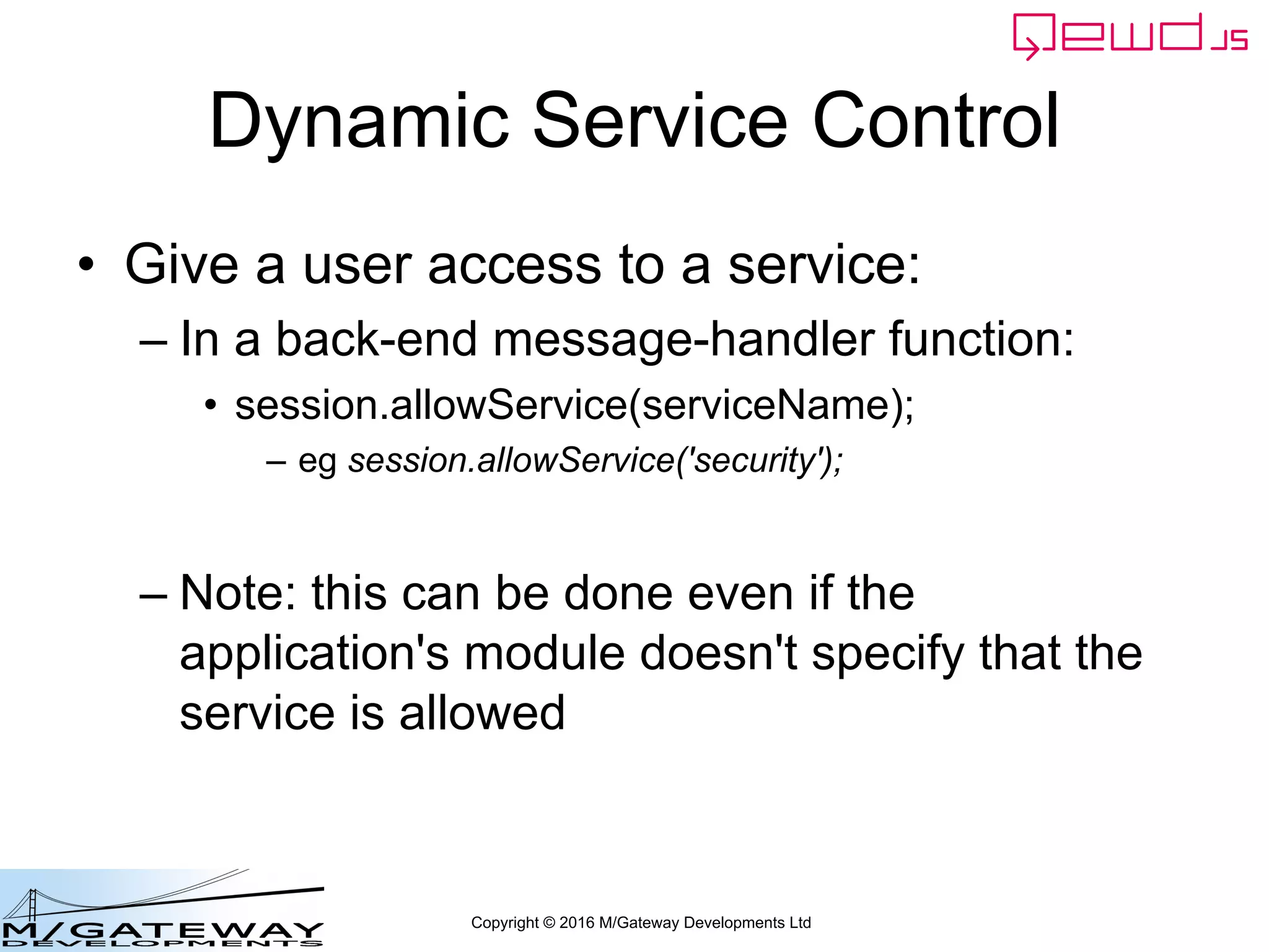 Copyright © 2016 M/Gateway Developments Ltd
Dynamic Service Control
• Give a user access to a service:
– In a back-end message-handler function:
• session.allowService(serviceName);
– eg session.allowService('security');
– Note: this can be done even if the
application's module doesn't specify that the
service is allowed
 
