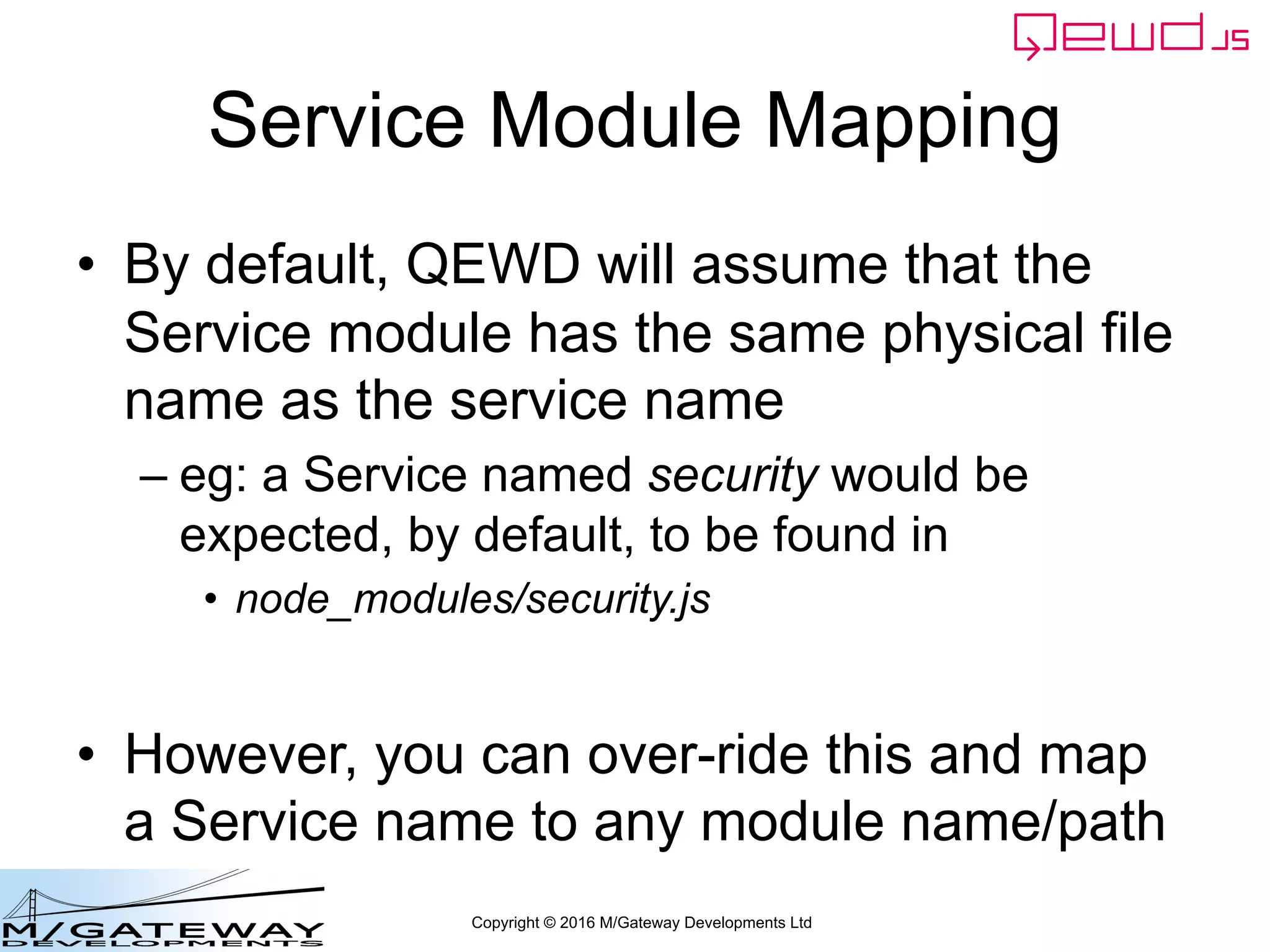Copyright © 2016 M/Gateway Developments Ltd
Service Module Mapping
• By default, QEWD will assume that the
Service module has the same physical file
name as the service name
– eg: a Service named security would be
expected, by default, to be found in
• node_modules/security.js
• However, you can over-ride this and map
a Service name to any module name/path
 