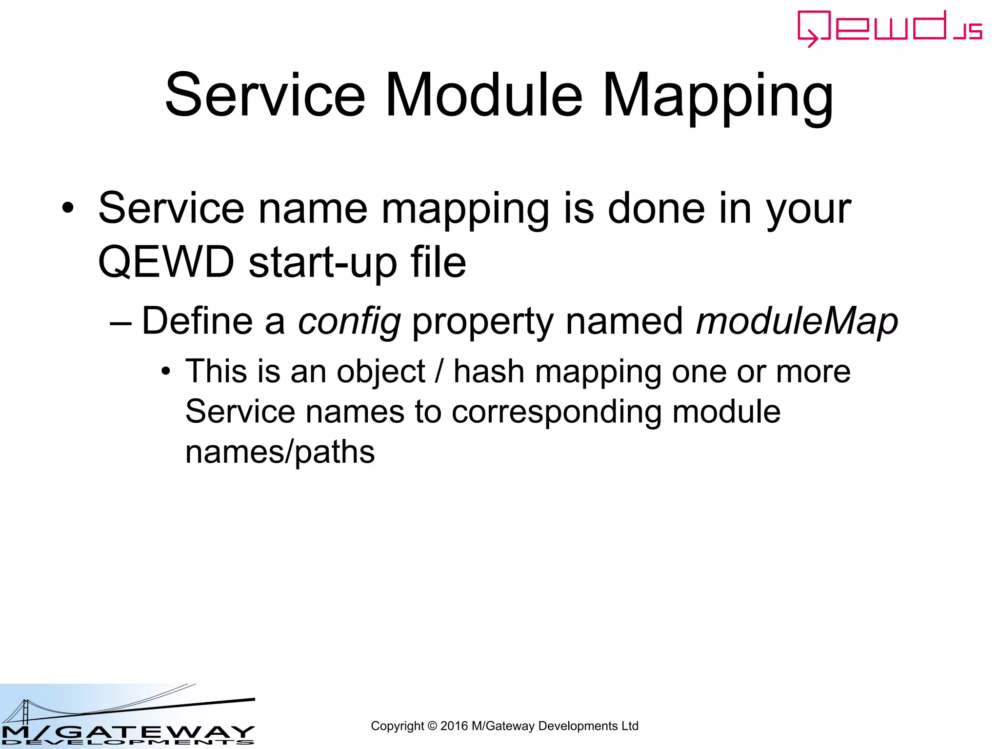 Copyright © 2016 M/Gateway Developments Ltd
Service Module Mapping
• Service name mapping is done in your
QEWD start-up file
– Define a config property named moduleMap
• This is an object / hash mapping one or more
Service names to corresponding module
names/paths
 