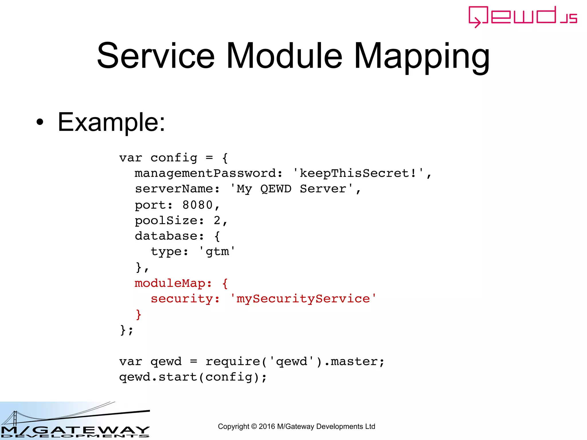 Copyright © 2016 M/Gateway Developments Ltd
Service Module Mapping
• Example:
var config = {
managementPassword: 'keepThisSecret!',
serverName: 'My QEWD Server',
port: 8080,
poolSize: 2,
database: {
type: 'gtm'
},
moduleMap: {
security: 'mySecurityService'
}
};
var qewd = require('qewd').master;
qewd.start(config);
 