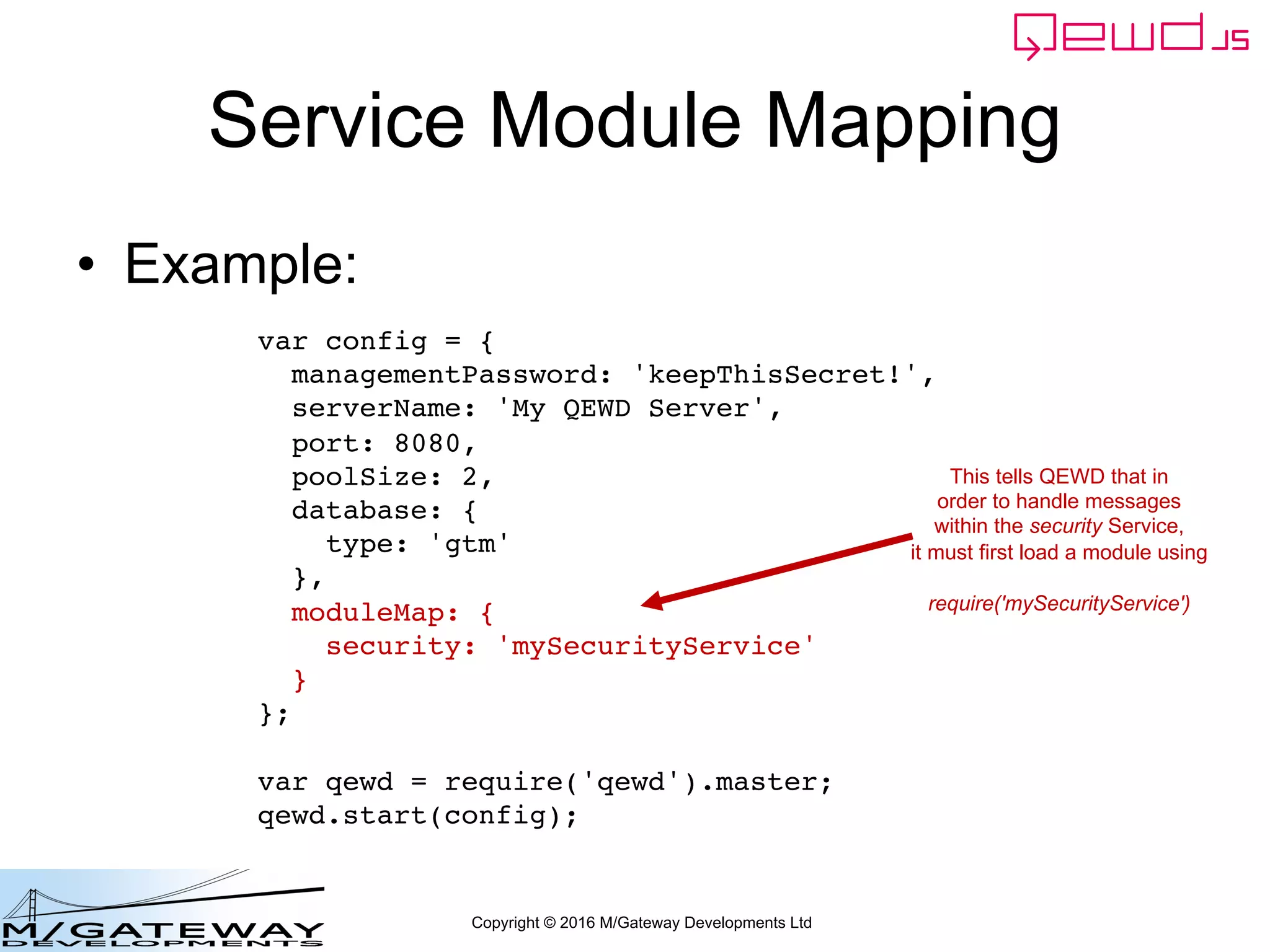 Copyright © 2016 M/Gateway Developments Ltd
Service Module Mapping
• Example:
var config = {
managementPassword: 'keepThisSecret!',
serverName: 'My QEWD Server',
port: 8080,
poolSize: 2,
database: {
type: 'gtm'
},
moduleMap: {
security: 'mySecurityService'
}
};
var qewd = require('qewd').master;
qewd.start(config);
This tells QEWD that in
order to handle messages
within the security Service,
it must first load a module using
require('mySecurityService')
 