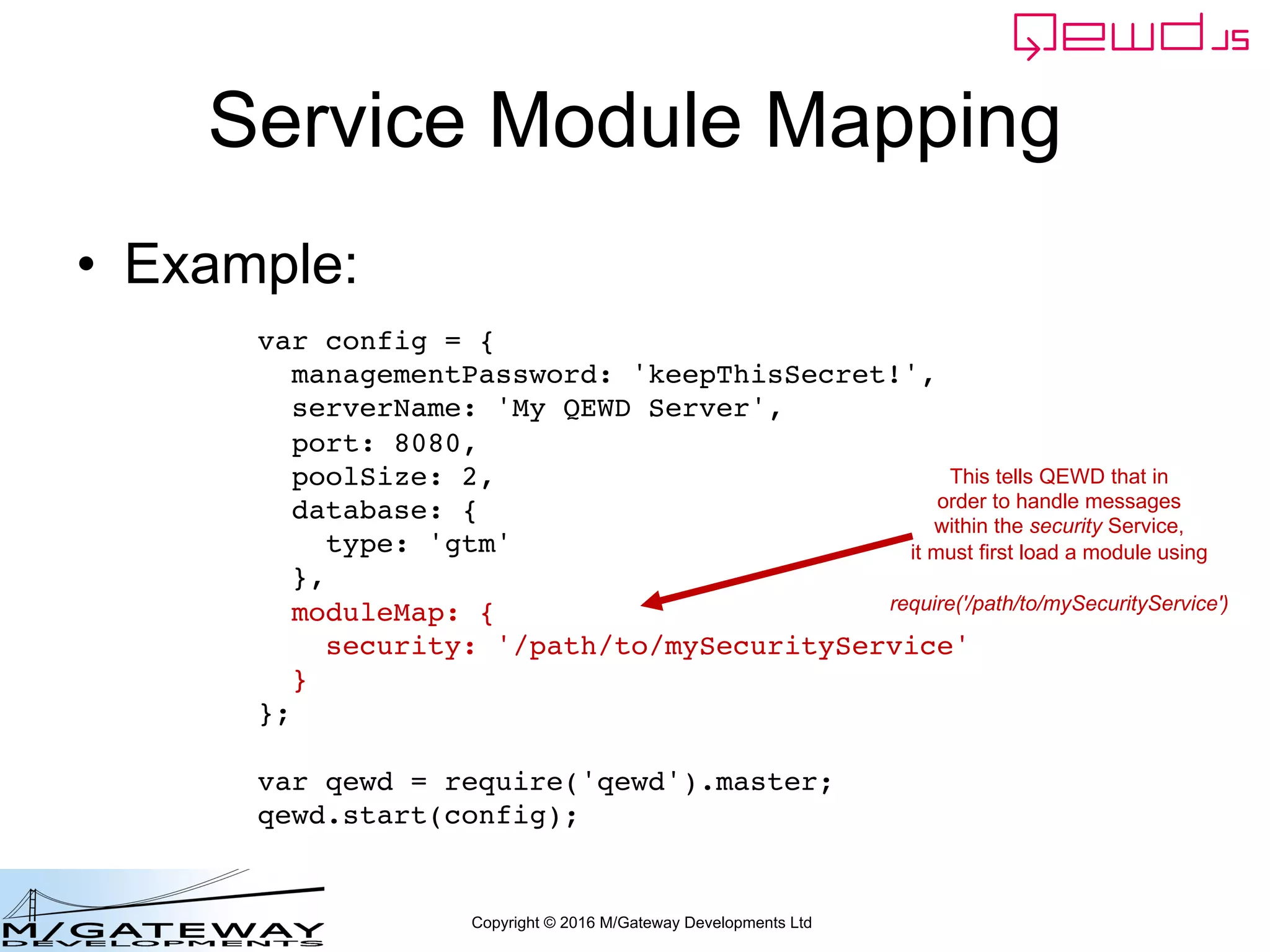 Copyright © 2016 M/Gateway Developments Ltd
Service Module Mapping
• Example:
var config = {
managementPassword: 'keepThisSecret!',
serverName: 'My QEWD Server',
port: 8080,
poolSize: 2,
database: {
type: 'gtm'
},
moduleMap: {
security: '/path/to/mySecurityService'
}
};
var qewd = require('qewd').master;
qewd.start(config);
This tells QEWD that in
order to handle messages
within the security Service,
it must first load a module using
require('/path/to/mySecurityService')
 