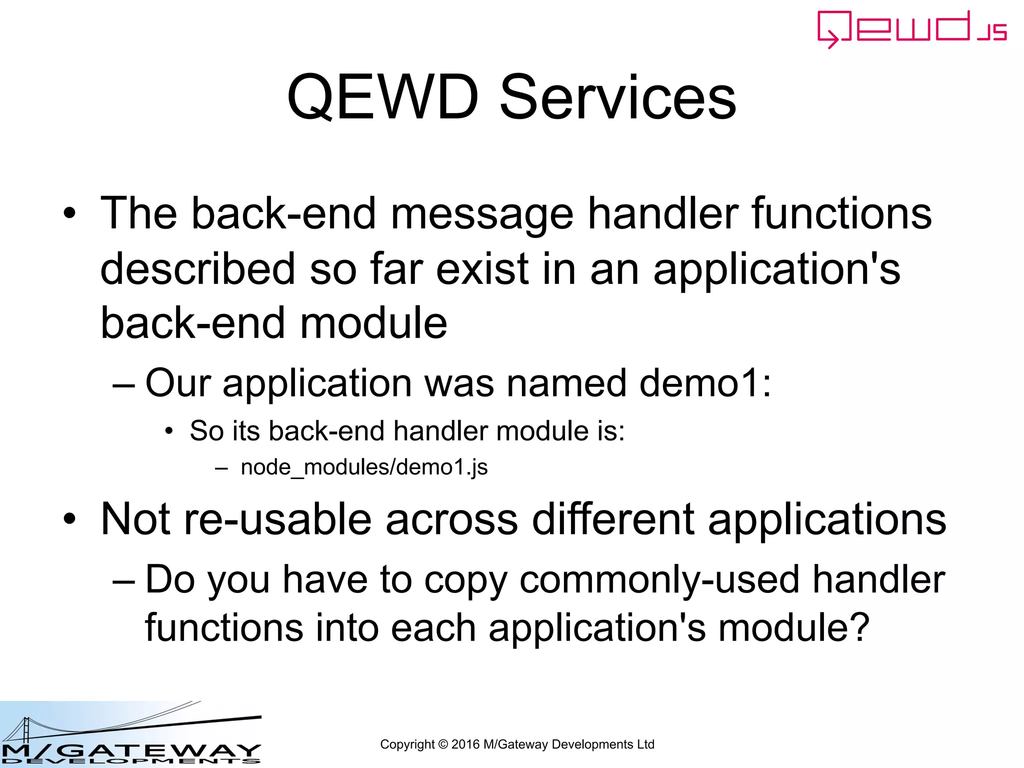Copyright © 2016 M/Gateway Developments Ltd
QEWD Services
• The back-end message handler functions
described so far exist in an application's
back-end module
– Our application was named demo1:
• So its back-end handler module is:
– node_modules/demo1.js
• Not re-usable across different applications
– Do you have to copy commonly-used handler
functions into each application's module?
 