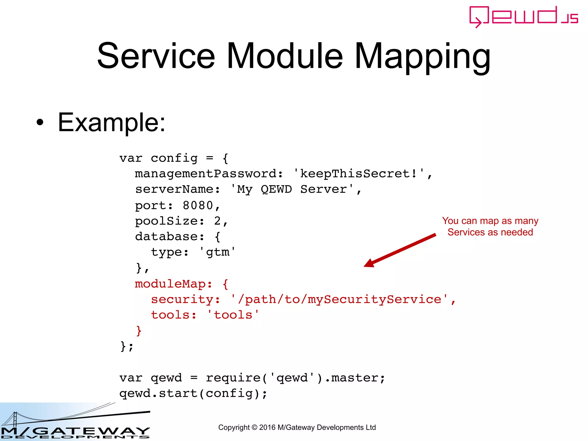 Copyright © 2016 M/Gateway Developments Ltd
Service Module Mapping
• Example:
var config = {
managementPassword: 'keepThisSecret!',
serverName: 'My QEWD Server',
port: 8080,
poolSize: 2,
database: {
type: 'gtm'
},
moduleMap: {
security: '/path/to/mySecurityService',
tools: 'tools'
}
};
var qewd = require('qewd').master;
qewd.start(config);
You can map as many
Services as needed
 