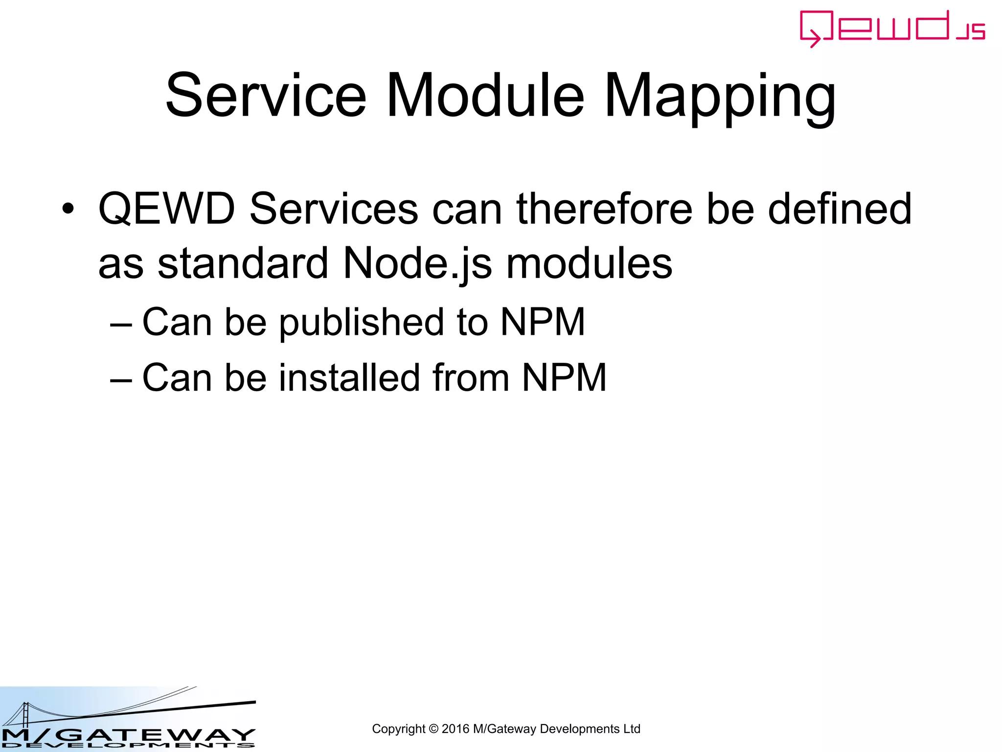 Copyright © 2016 M/Gateway Developments Ltd
Service Module Mapping
• QEWD Services can therefore be defined
as standard Node.js modules
– Can be published to NPM
– Can be installed from NPM
 