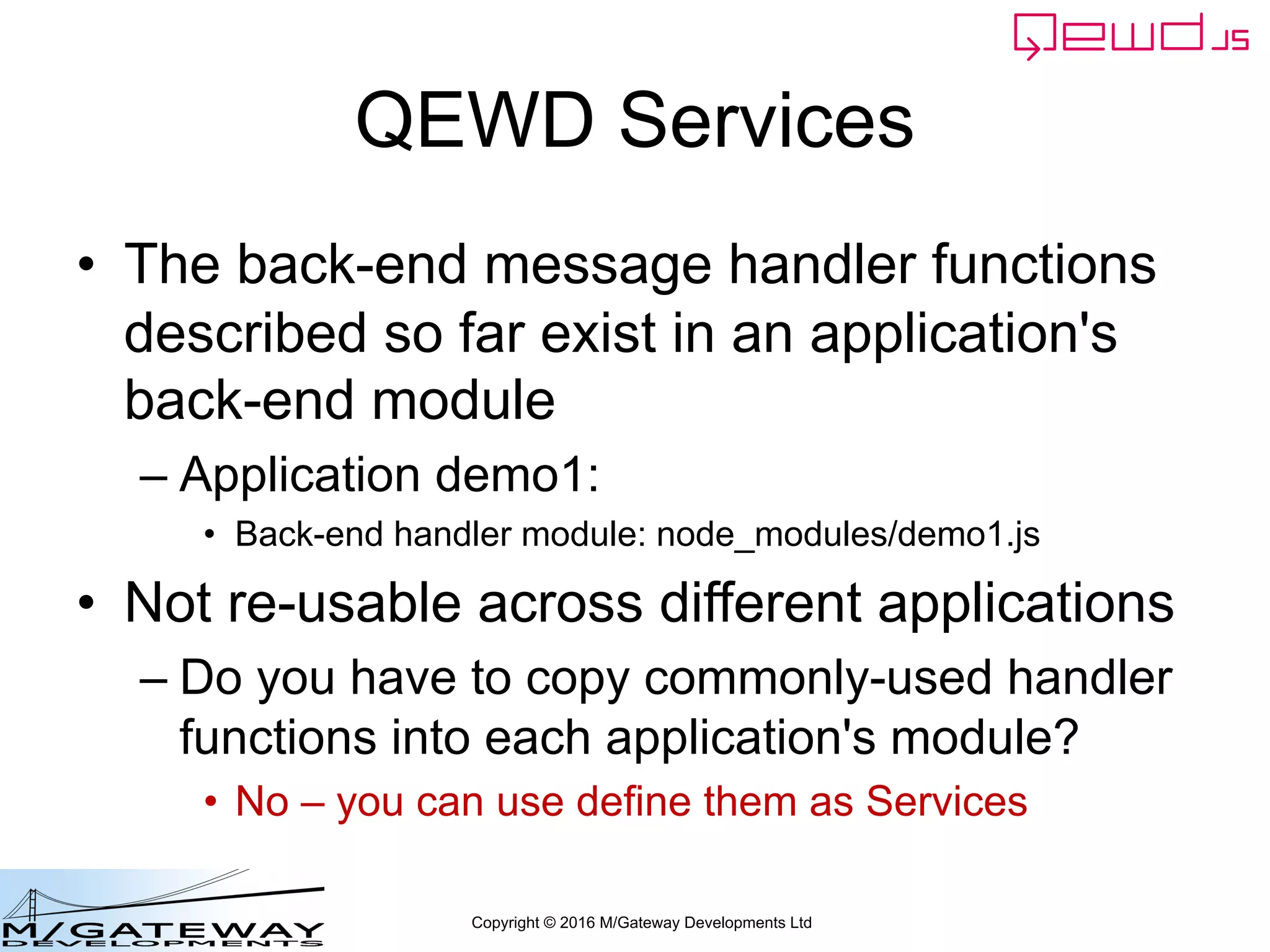 Copyright © 2016 M/Gateway Developments Ltd
QEWD Services
• The back-end message handler functions
described so far exist in an application's
back-end module
– Application demo1:
• Back-end handler module: node_modules/demo1.js
• Not re-usable across different applications
– Do you have to copy commonly-used handler
functions into each application's module?
• No – you can use define them as Services
 