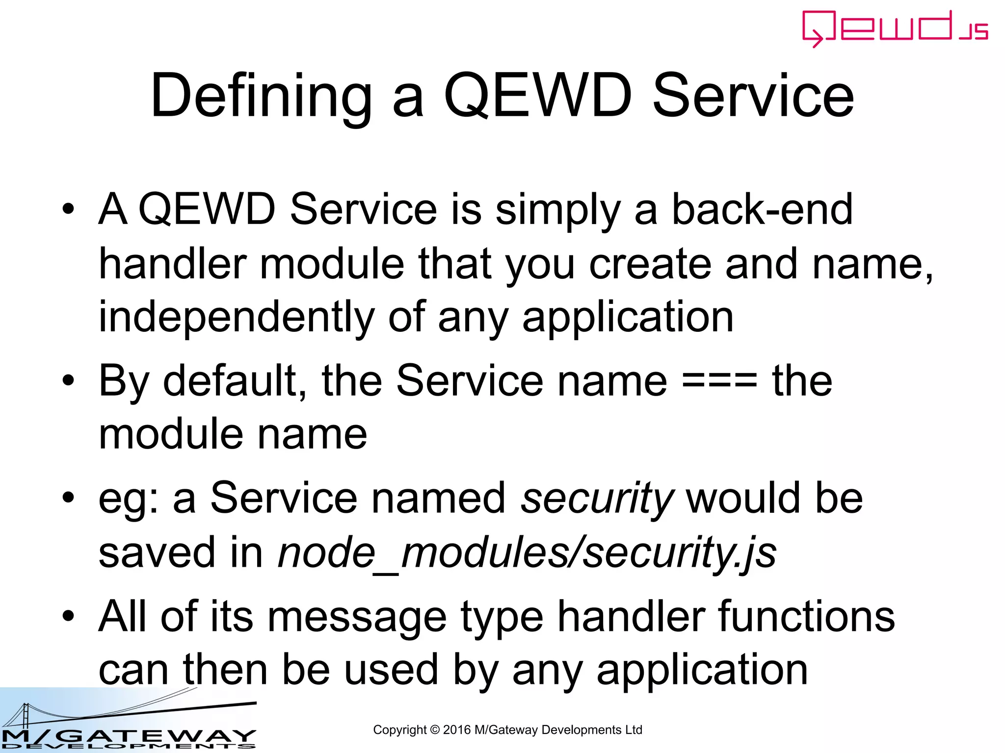 Copyright © 2016 M/Gateway Developments Ltd
Defining a QEWD Service
• A QEWD Service is simply a back-end
handler module that you create and name,
independently of any application
• By default, the Service name === the
module name
• eg: a Service named security would be
saved in node_modules/security.js
• All of its message type handler functions
can then be used by any application
 