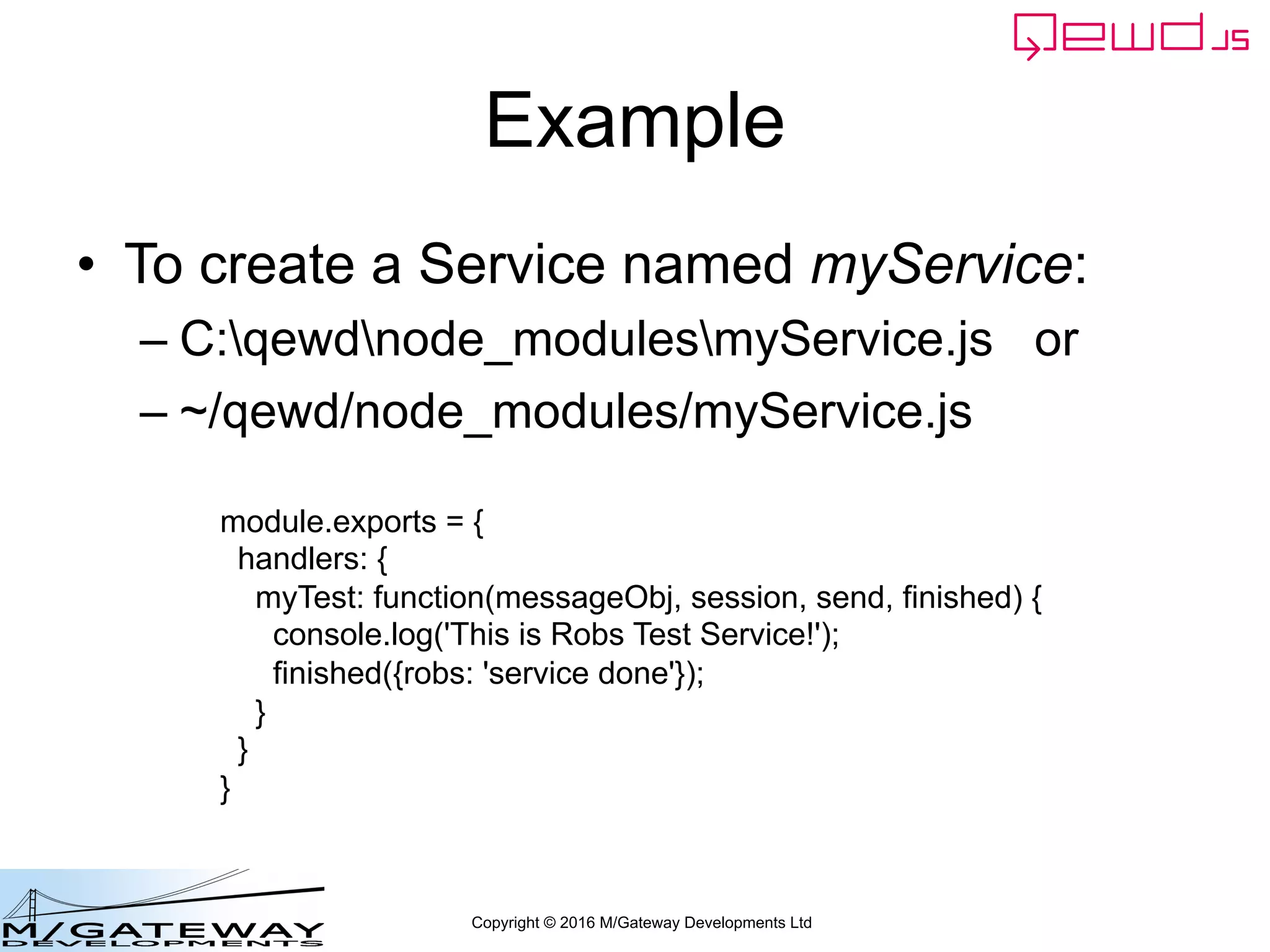 Copyright © 2016 M/Gateway Developments Ltd
Example
• To create a Service named myService:
– C:qewdnode_modulesmyService.js or
– ~/qewd/node_modules/myService.js
module.exports = {
handlers: {
myTest: function(messageObj, session, send, finished) {
console.log('This is Robs Test Service!');
finished({robs: 'service done'});
}
}
}
 