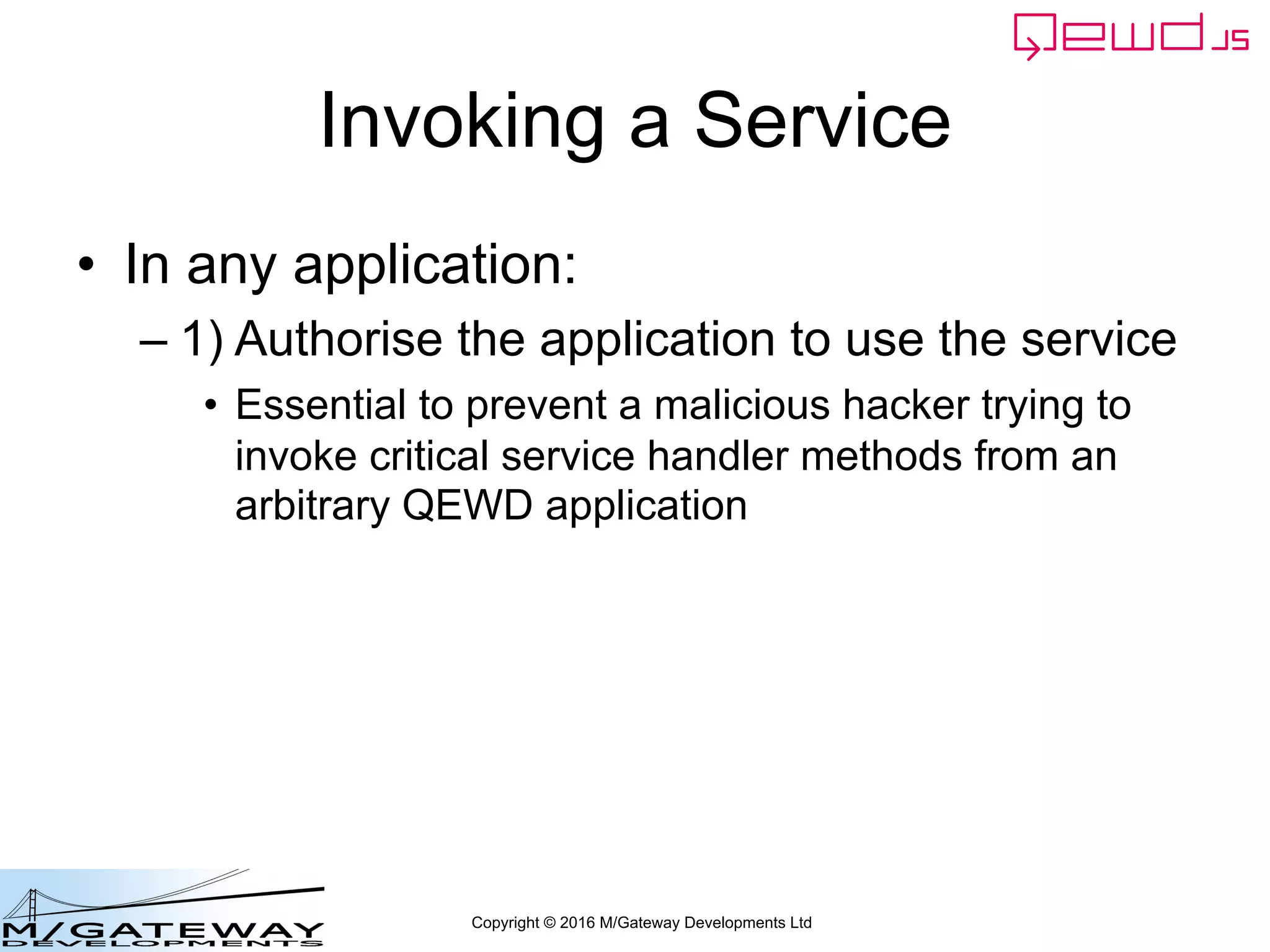 Copyright © 2016 M/Gateway Developments Ltd
Invoking a Service
• In any application:
– 1) Authorise the application to use the service
• Essential to prevent a malicious hacker trying to
invoke critical service handler methods from an
arbitrary QEWD application
 