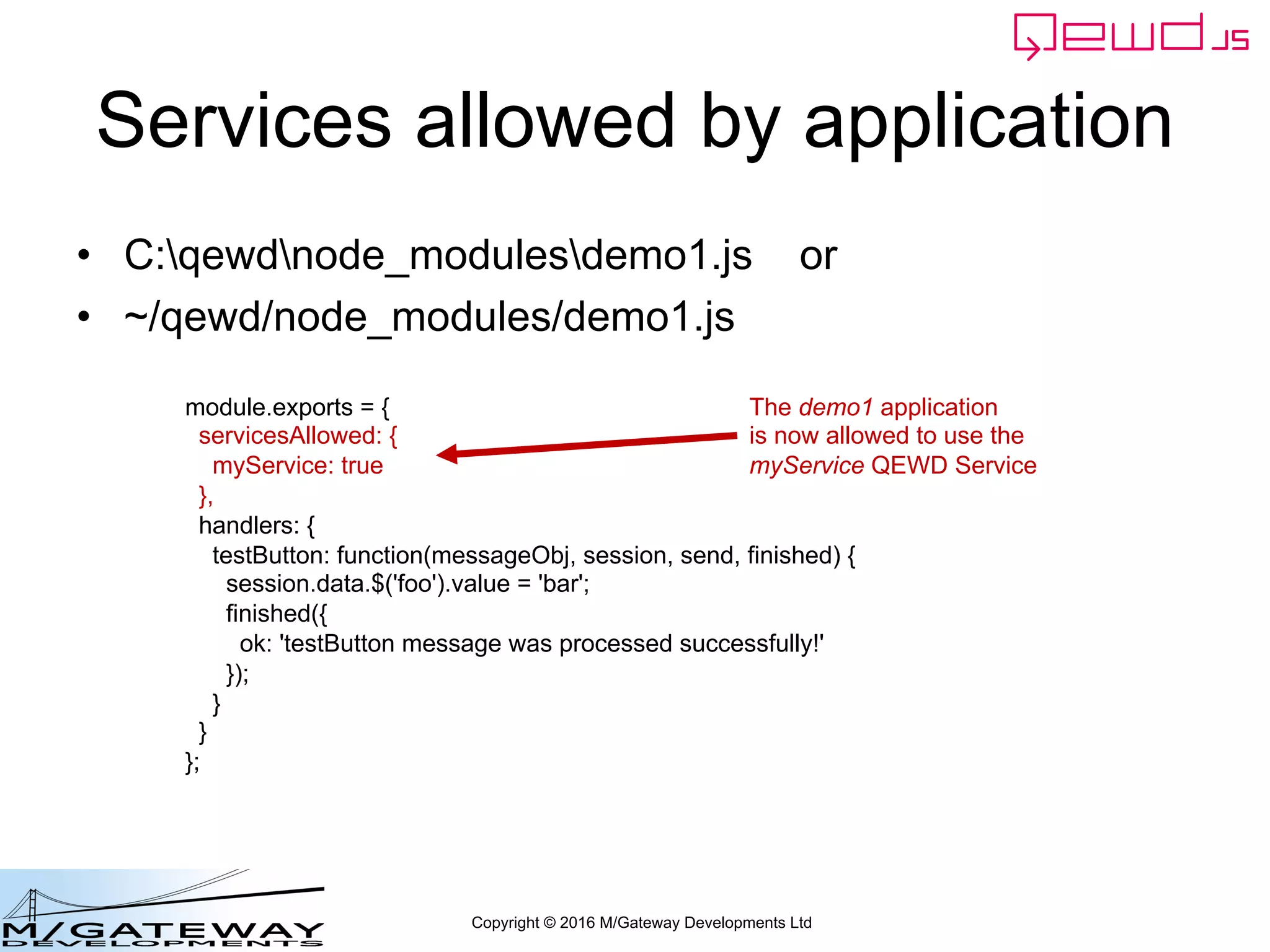 Copyright © 2016 M/Gateway Developments Ltd
Services allowed by application
• C:qewdnode_modulesdemo1.js or
• ~/qewd/node_modules/demo1.js
module.exports = {
servicesAllowed: {
myService: true
},
handlers: {
testButton: function(messageObj, session, send, finished) {
session.data.$('foo').value = 'bar';
finished({
ok: 'testButton message was processed successfully!'
});
}
}
};
The demo1 application
is now allowed to use the
myService QEWD Service
 