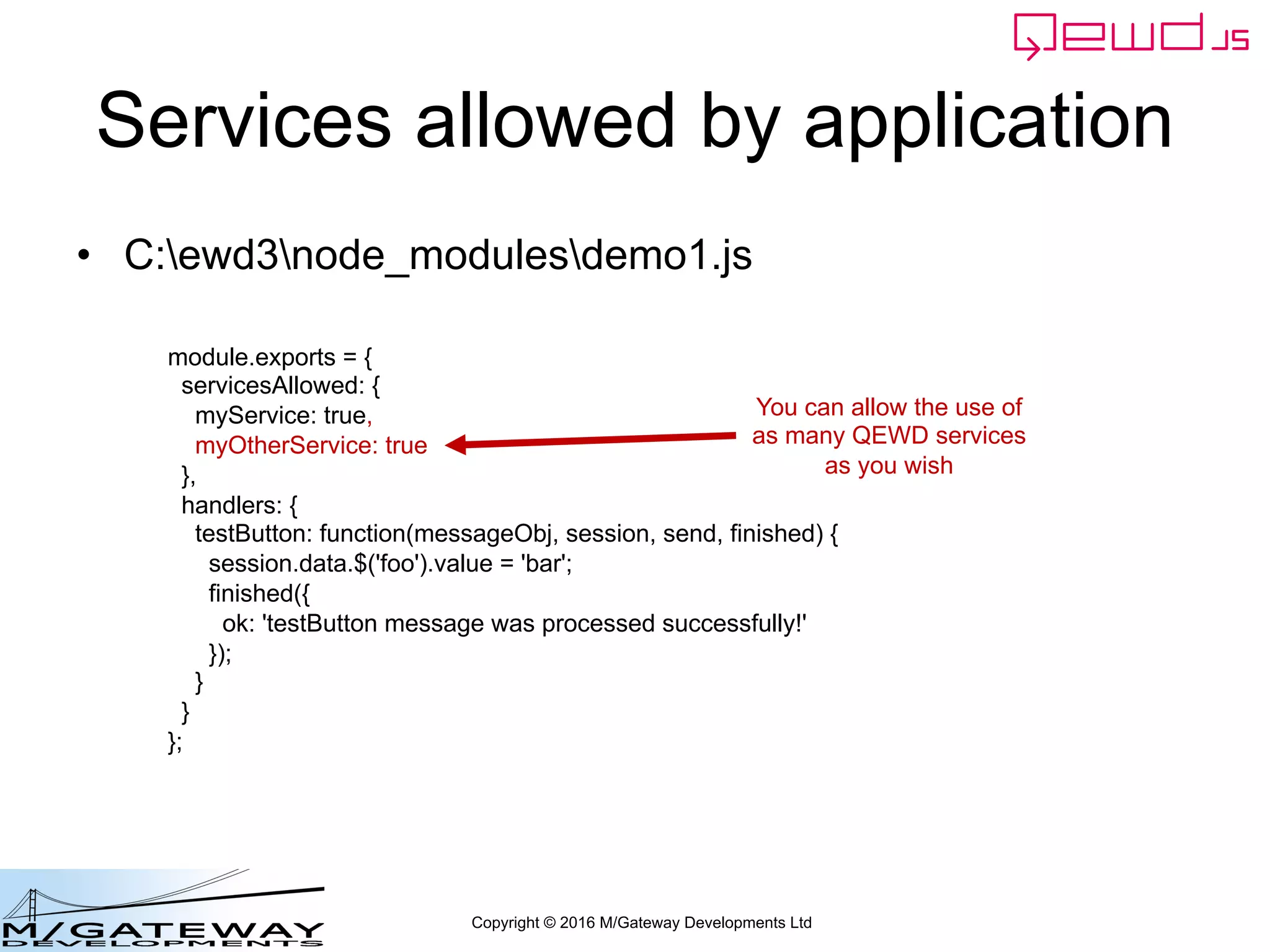 Copyright © 2016 M/Gateway Developments Ltd
Services allowed by application
• C:ewd3node_modulesdemo1.js
module.exports = {
servicesAllowed: {
myService: true,
myOtherService: true
},
handlers: {
testButton: function(messageObj, session, send, finished) {
session.data.$('foo').value = 'bar';
finished({
ok: 'testButton message was processed successfully!'
});
}
}
};
You can allow the use of
as many QEWD services
as you wish
 