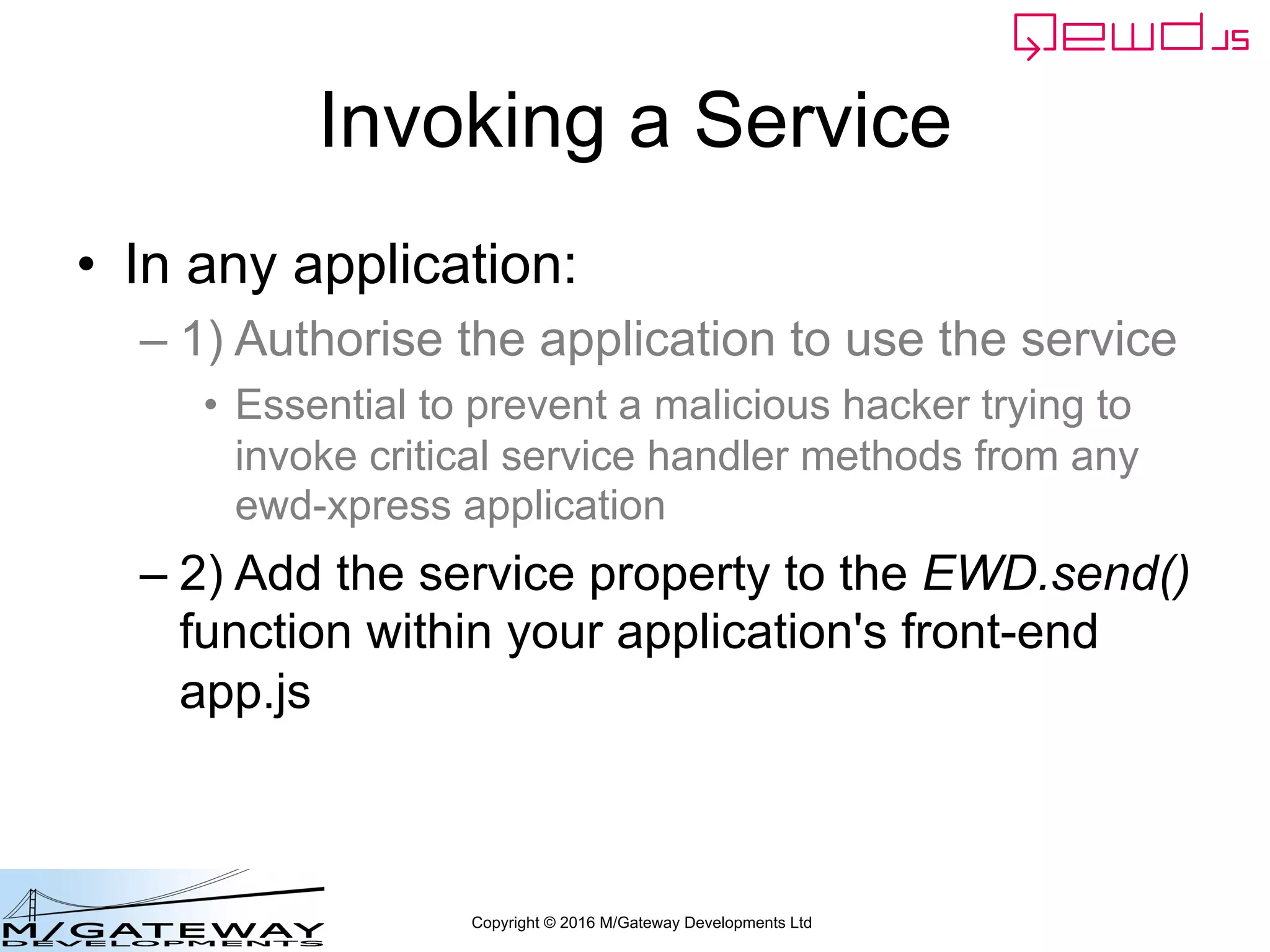 Copyright © 2016 M/Gateway Developments Ltd
Invoking a Service
• In any application:
– 1) Authorise the application to use the service
• Essential to prevent a malicious hacker trying to
invoke critical service handler methods from any
ewd-xpress application
– 2) Add the service property to the EWD.send()
function within your application's front-end
app.js
 