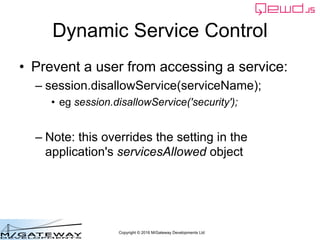 Copyright © 2016 M/Gateway Developments Ltd
Dynamic Service Control
• Prevent a user from accessing a service:
– session.disallowService(serviceName);
• eg session.disallowService('security');
– Note: this overrides the setting in the
application's servicesAllowed object
 