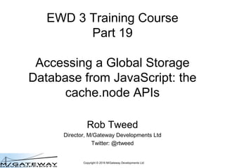 Copyright © 2016 M/Gateway Developments Ltd
EWD 3 Training Course
Part 19
Accessing a Global Storage
Database from JavaScript: the
cache.node APIs
Rob Tweed
Director, M/Gateway Developments Ltd
Twitter: @rtweed
 