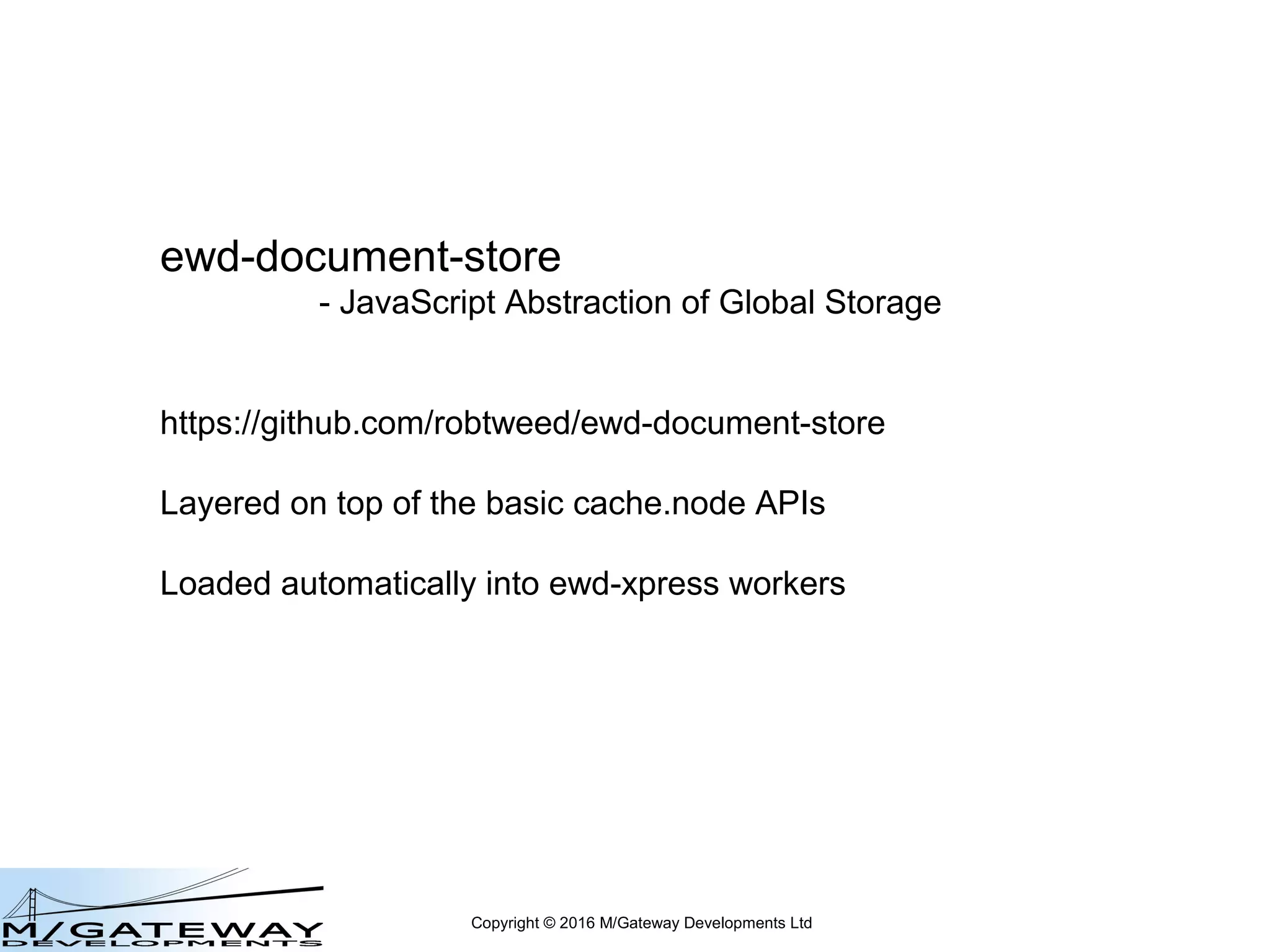 Copyright © 2016 M/Gateway Developments Ltd
ewd-document-store
- JavaScript Abstraction of Global Storage
https://github.com/robtweed/ewd-document-store
Layered on top of the basic cache.node APIs
Loaded automatically into QEWD workers
 