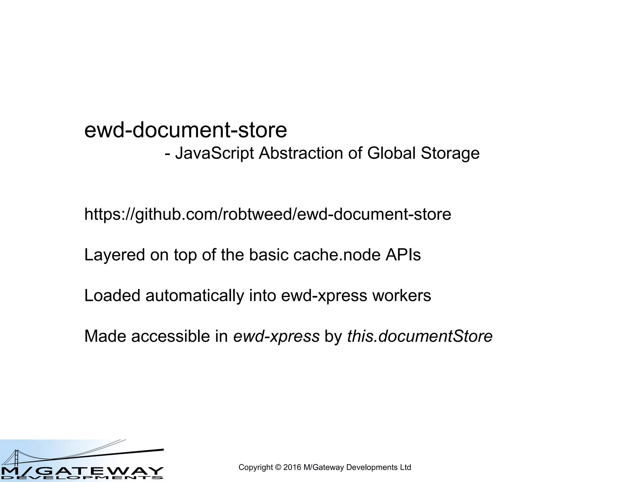 Copyright © 2016 M/Gateway Developments Ltd
ewd-document-store
- JavaScript Abstraction of Global Storage
https://github.com/robtweed/ewd-document-store
Layered on top of the basic cache.node APIs
Loaded automatically into QEWD workers
Made accessible in QEWD by this.documentStore
 