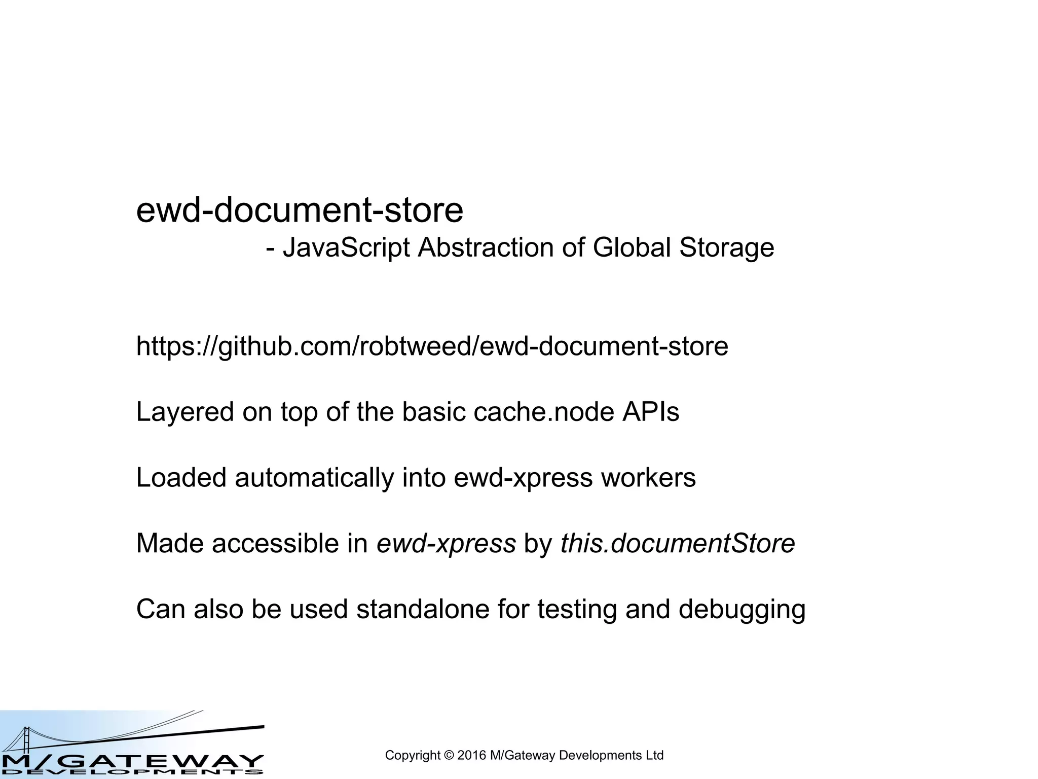 Copyright © 2016 M/Gateway Developments Ltd
ewd-document-store
- JavaScript Abstraction of Global Storage
https://github.com/robtweed/ewd-document-store
Layered on top of the basic cache.node APIs
Loaded automatically into QEWD workers
Made accessible in QEWD by this.documentStore
Can also be used standalone for testing and debugging
 