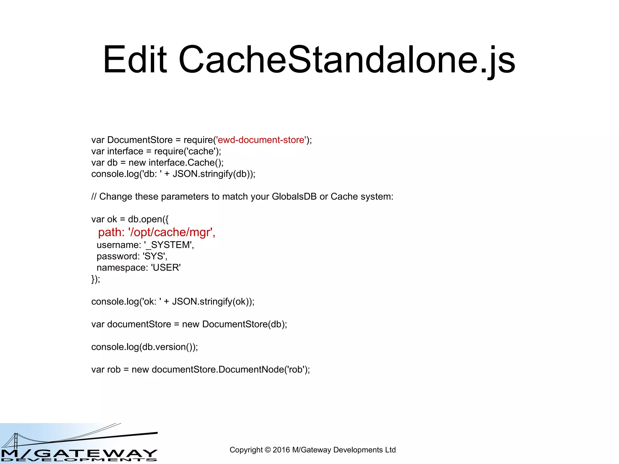 Copyright © 2016 M/Gateway Developments Ltd
Edit CacheStandalone.js
var DocumentStore = require('ewd-document-store');
var interface = require('cache');
var db = new interface.Cache();
console.log('db: ' + JSON.stringify(db));
// Change these parameters to match your GlobalsDB or Cache system:
var ok = db.open({
path: '/opt/cache/mgr',
username: '_SYSTEM',
password: 'SYS',
namespace: 'USER'
});
console.log('ok: ' + JSON.stringify(ok));
var documentStore = new DocumentStore(db);
console.log(db.version());
var rob = new documentStore.DocumentNode('rob');
 