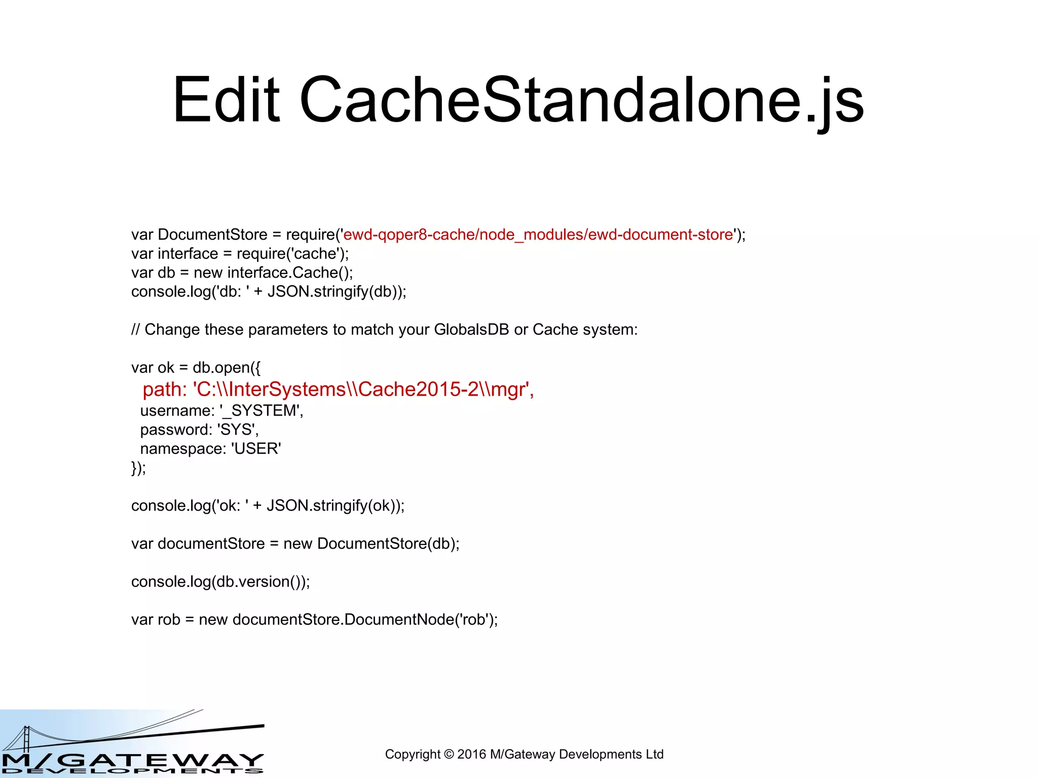 Copyright © 2016 M/Gateway Developments Ltd
Edit CacheStandalone.js
var DocumentStore = require('ewd-document-store');
var interface = require('cache');
var db = new interface.Cache();
console.log('db: ' + JSON.stringify(db));
// Change these parameters to match your GlobalsDB or Cache system:
var ok = db.open({
path: 'C:InterSystemsCache2015-2mgr',
username: '_SYSTEM',
password: 'SYS',
namespace: 'USER'
});
console.log('ok: ' + JSON.stringify(ok));
var documentStore = new DocumentStore(db);
console.log(db.version());
var rob = new documentStore.DocumentNode('rob');
 
