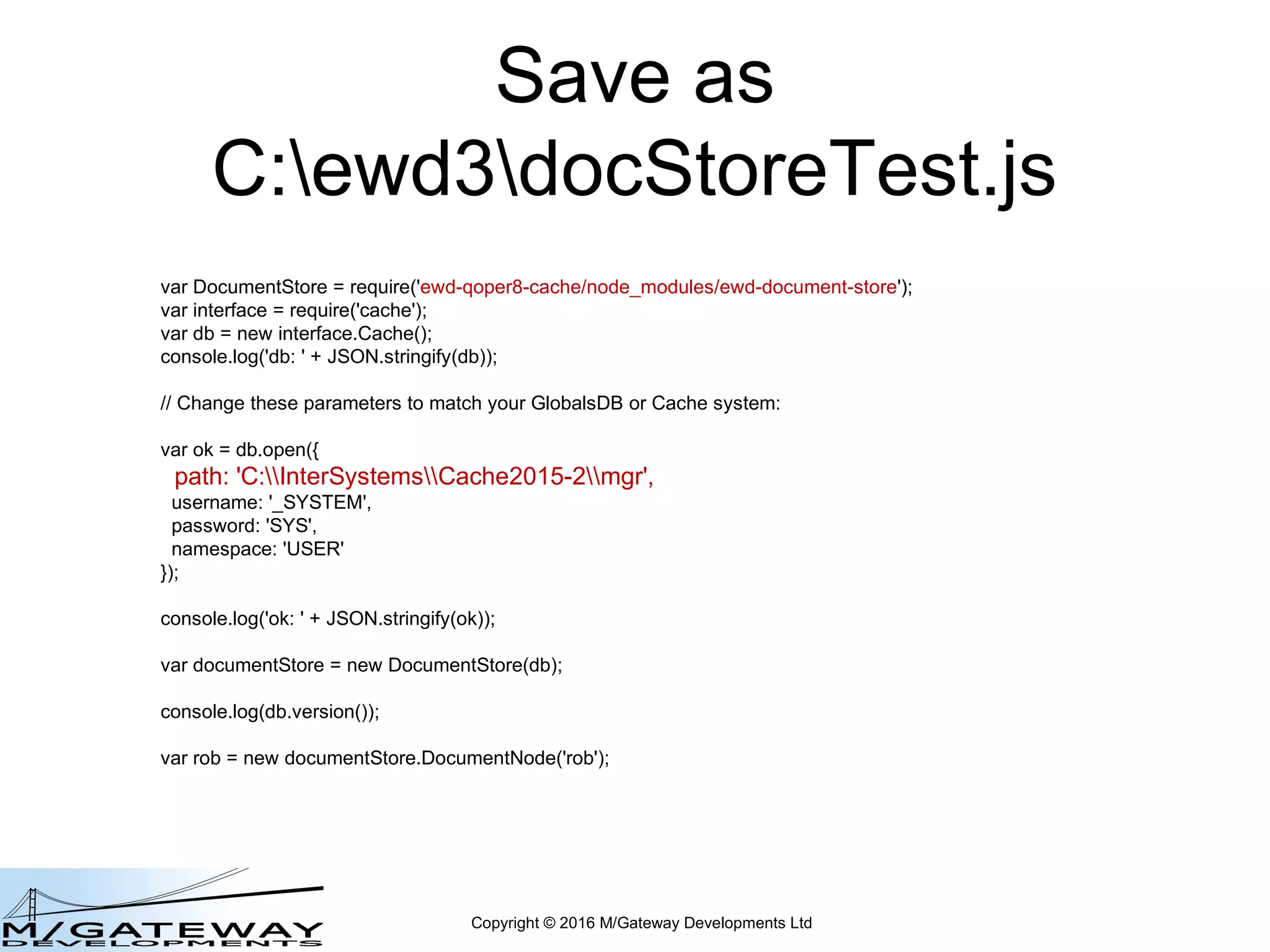 Copyright © 2016 M/Gateway Developments Ltd
Save as
C:qewddocStoreTest.js
var DocumentStore = require('ewd-document-store');
var interface = require('cache');
var db = new interface.Cache();
console.log('db: ' + JSON.stringify(db));
// Change these parameters to match your GlobalsDB or Cache system:
var ok = db.open({
path: 'C:InterSystemsCache2015-2mgr',
username: '_SYSTEM',
password: 'SYS',
namespace: 'USER'
});
console.log('ok: ' + JSON.stringify(ok));
var documentStore = new DocumentStore(db);
console.log(db.version());
var rob = new documentStore.DocumentNode('rob');
 
