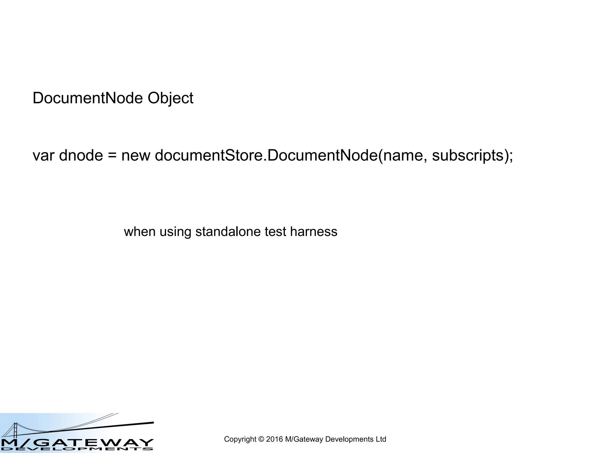 Copyright © 2016 M/Gateway Developments Ltd
Adapting your own test harness
var DocumentStore = require('ewd-document-store');
var interface = require('cache');
var db = new interface.Cache();
var ok = db.open({
path: 'C:InterSystemsCache2015-2mgr',
username: '_SYSTEM',
password: 'SYS',
namespace: 'USER'
});
var documentStore = new DocumentStore(db);
// delete and replace everything from this point onwards
// documentStore provides you with the abstracted interface to your database
// use this to try out the following examples for yourself
// simply replace this.documentStore with documentStore
 