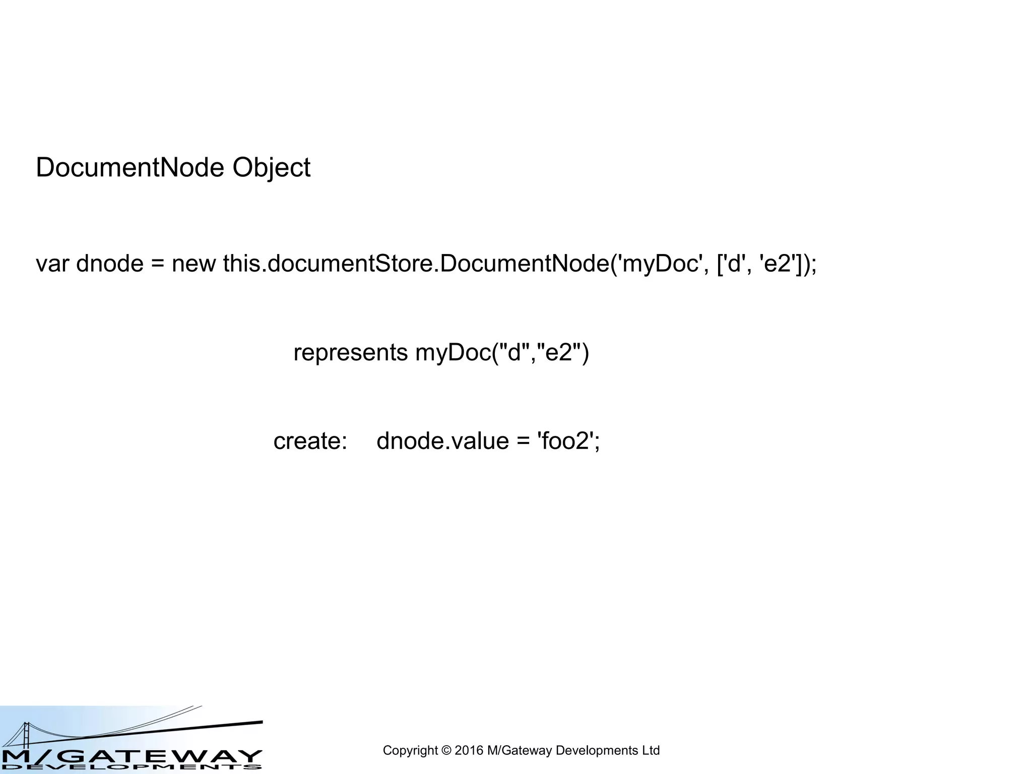 Copyright © 2016 M/Gateway Developments Ltd
DocumentNode Object
var dnode = new this.documentStore.DocumentNode(name, subscripts);
Represents a node within a document's hierarchy
May or may not physically exist at this point
ie this does NOT create a node
Creates an instance of an object that represents that node, with
a set of methods and properties to manipulate and access that node
 