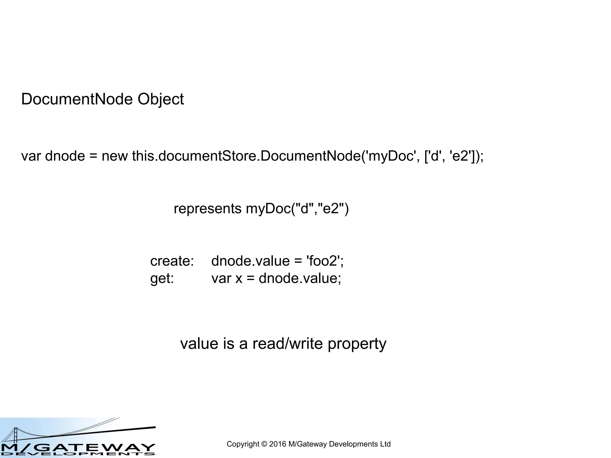 Copyright © 2016 M/Gateway Developments Ltd
DocumentNode Object
var dnode = new this.documentStore.DocumentNode('myDoc', ['d', 'e2']);
represents myDoc("d","e2")
create: dnode.value = 'foo2';
 