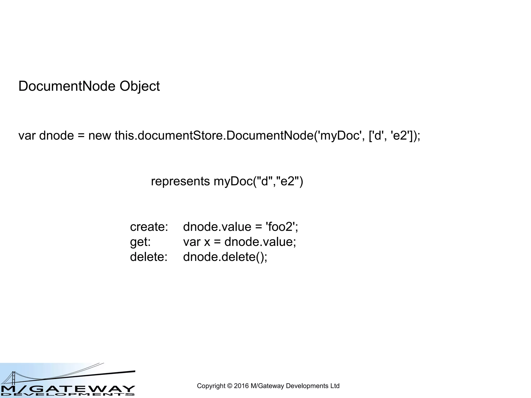 Copyright © 2016 M/Gateway Developments Ltd
DocumentNode Object
var dnode = new this.documentStore.DocumentNode('myDoc', ['d', 'e2']);
represents myDoc("d","e2")
create: dnode.value = 'foo2';
get: var x = dnode.value;
 