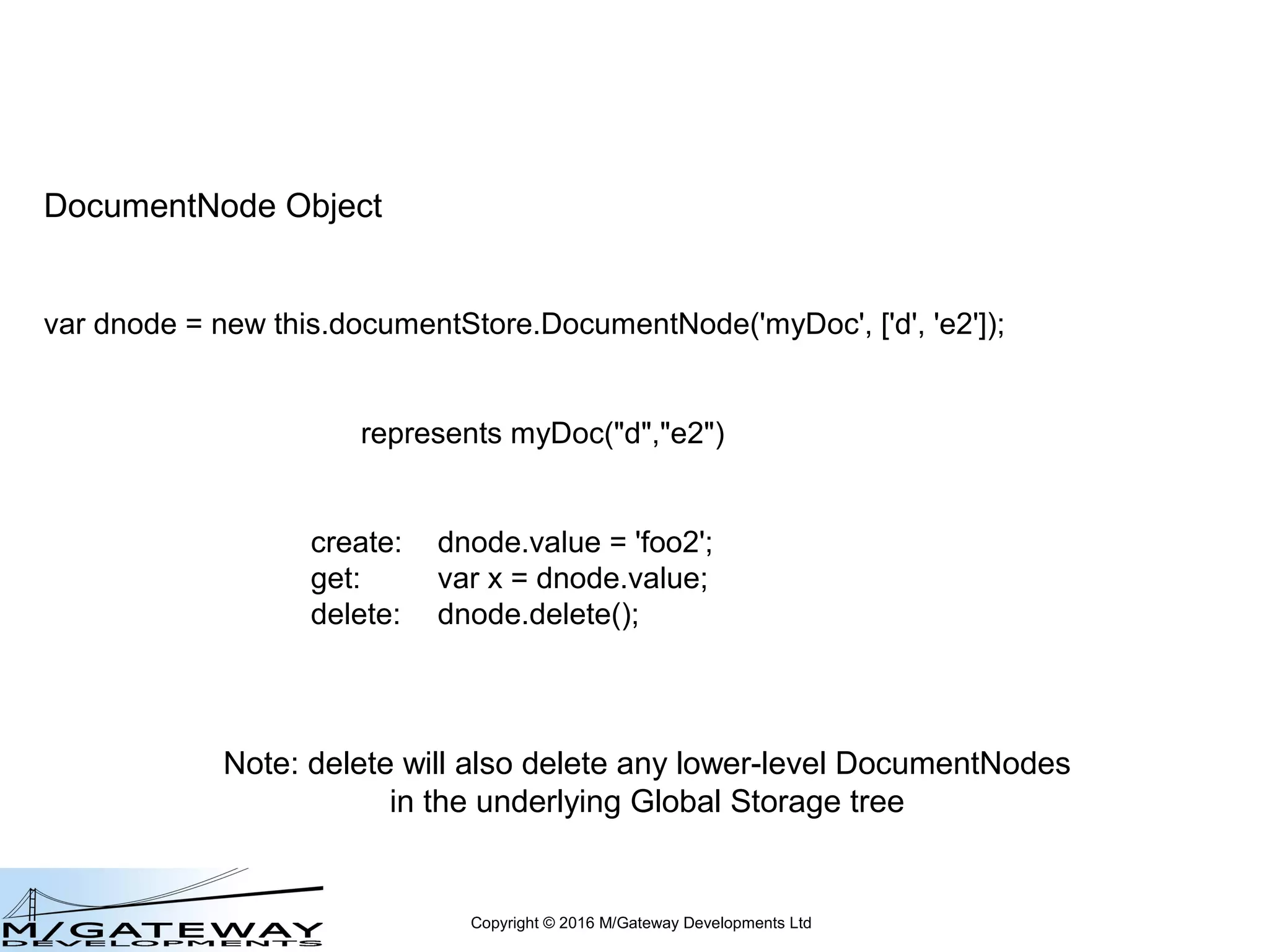 Copyright © 2016 M/Gateway Developments Ltd
DocumentNode Object
var dnode = new this.documentStore.DocumentNode('myDoc', ['d', 'e2']);
represents myDoc("d","e2")
create: dnode.value = 'foo2';
get: var x = dnode.value;
value is a read/write property
 