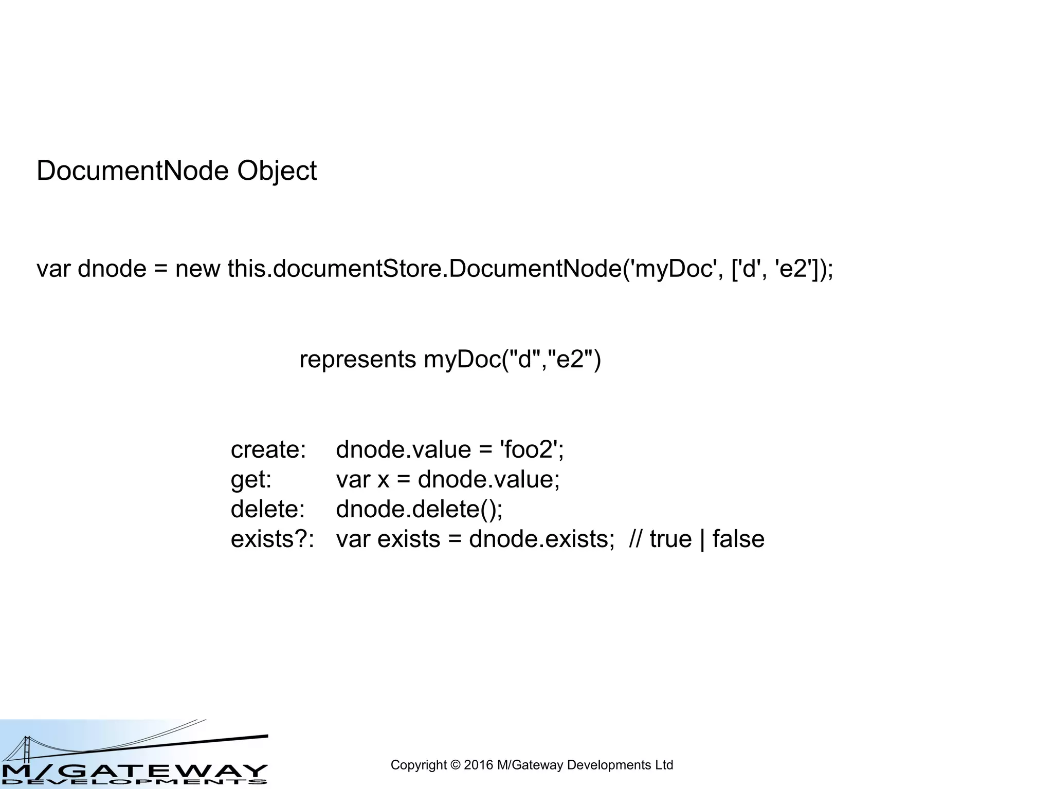 Copyright © 2016 M/Gateway Developments Ltd
DocumentNode Object
var dnode = new this.documentStore.DocumentNode('myDoc', ['d', 'e2']);
represents myDoc("d","e2")
create: dnode.value = 'foo2';
get: var x = dnode.value;
delete: dnode.delete();
 