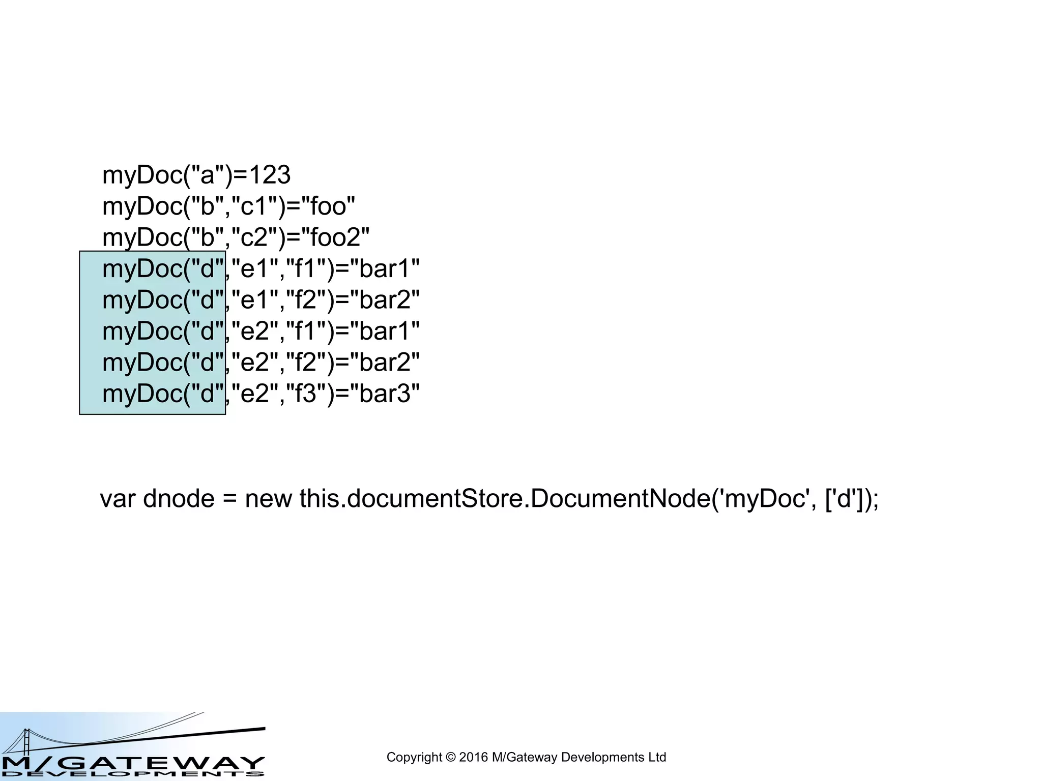 Copyright © 2016 M/Gateway Developments Ltd
DocumentNode Object
var dnode = new this.documentStore.DocumentNode('myDoc', ['d', 'e2']);
represents myDoc("d","e2")
create: dnode.value = 'foo2';
get: var x = dnode.value;
delete: dnode.delete();
Note: delete will also delete any lower-level DocumentNodes
in the underlying Global Storage tree
 
