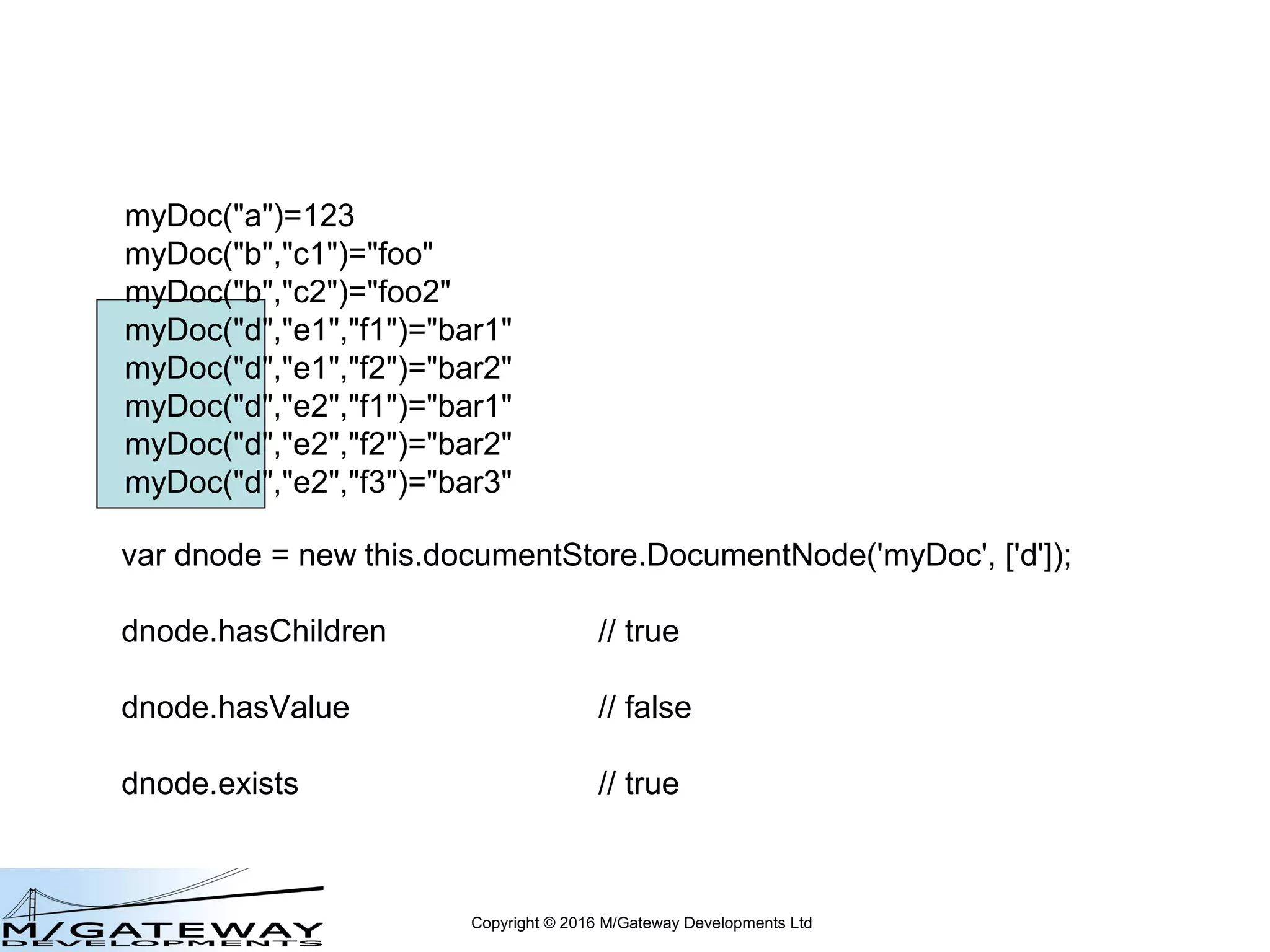 Copyright © 2016 M/Gateway Developments Ltd
DocumentNode Object
var dnode = new this.documentStore.DocumentNode('myDoc', ['d', 'e2']);
represents myDoc("d","e2")
create: dnode.value = 'foo2';
get: var x = dnode.value;
delete: dnode.delete();
exists?: var exists = dnode.exists; // true | false
 
