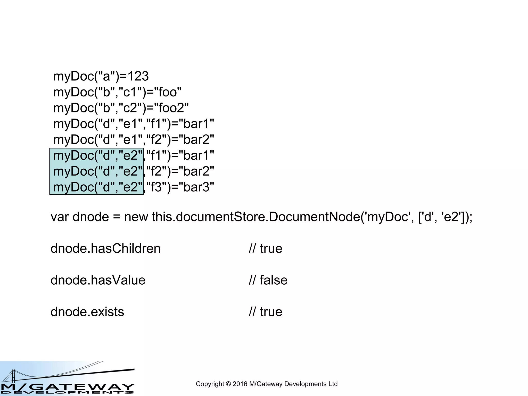 Copyright © 2016 M/Gateway Developments Ltd
myDoc("a")=123
myDoc("b","c1")="foo"
myDoc("b","c2")="foo2"
myDoc("d","e1","f1")="bar1"
myDoc("d","e1","f2")="bar2"
myDoc("d","e2","f1")="bar1"
myDoc("d","e2","f2")="bar2"
myDoc("d","e2","f3")="bar3"
var dnode = new this.documentStore.DocumentNode('myDoc', ['d']);
 