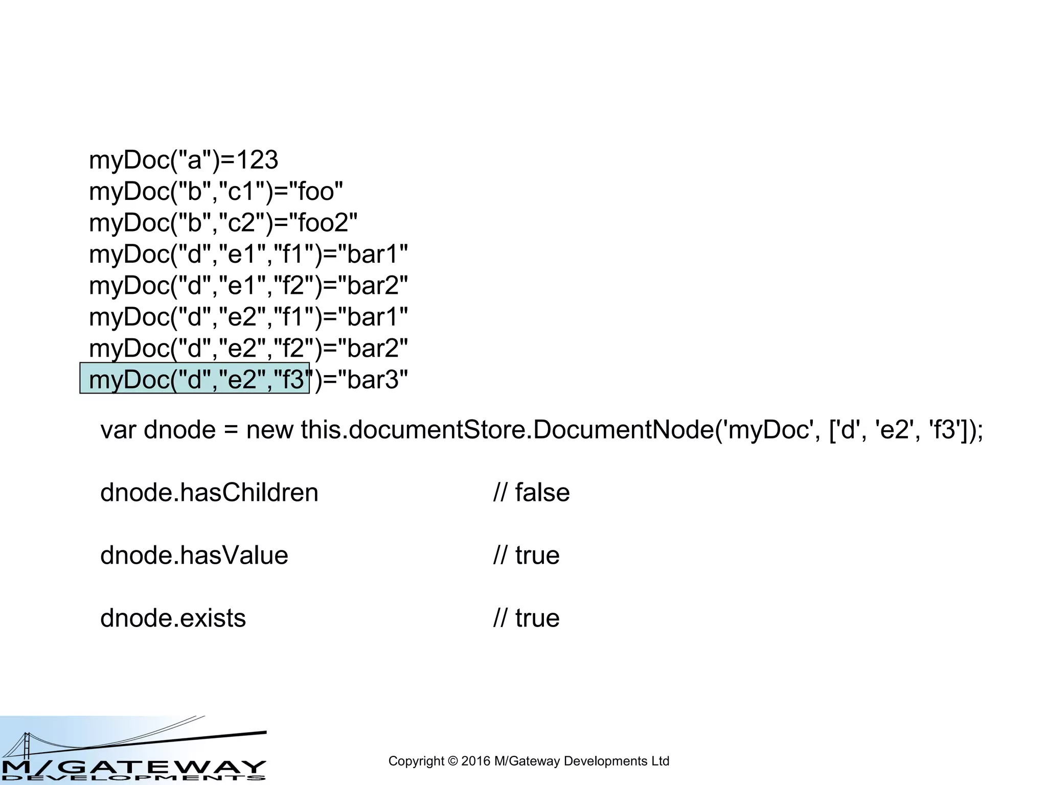 Copyright © 2016 M/Gateway Developments Ltd
var dnode = new this.documentStore.DocumentNode('myDoc', ['d']);
dnode.hasChildren // true
dnode.hasValue // false
dnode.exists // true
myDoc("a")=123
myDoc("b","c1")="foo"
myDoc("b","c2")="foo2"
myDoc("d","e1","f1")="bar1"
myDoc("d","e1","f2")="bar2"
myDoc("d","e2","f1")="bar1"
myDoc("d","e2","f2")="bar2"
myDoc("d","e2","f3")="bar3"
 