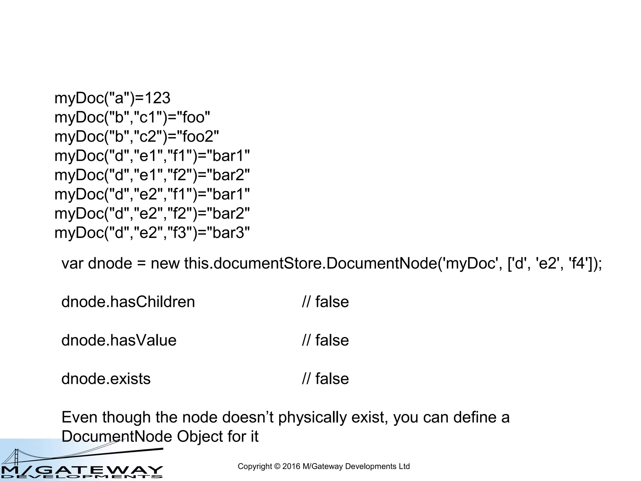 Copyright © 2016 M/Gateway Developments Ltd
var dnode = new this.documentStore.DocumentNode('myDoc', ['d', 'e2']);
dnode.hasChildren // true
dnode.hasValue // false
dnode.exists // true
myDoc("a")=123
myDoc("b","c1")="foo"
myDoc("b","c2")="foo2"
myDoc("d","e1","f1")="bar1"
myDoc("d","e1","f2")="bar2"
myDoc("d","e2","f1")="bar1"
myDoc("d","e2","f2")="bar2"
myDoc("d","e2","f3")="bar3"
 