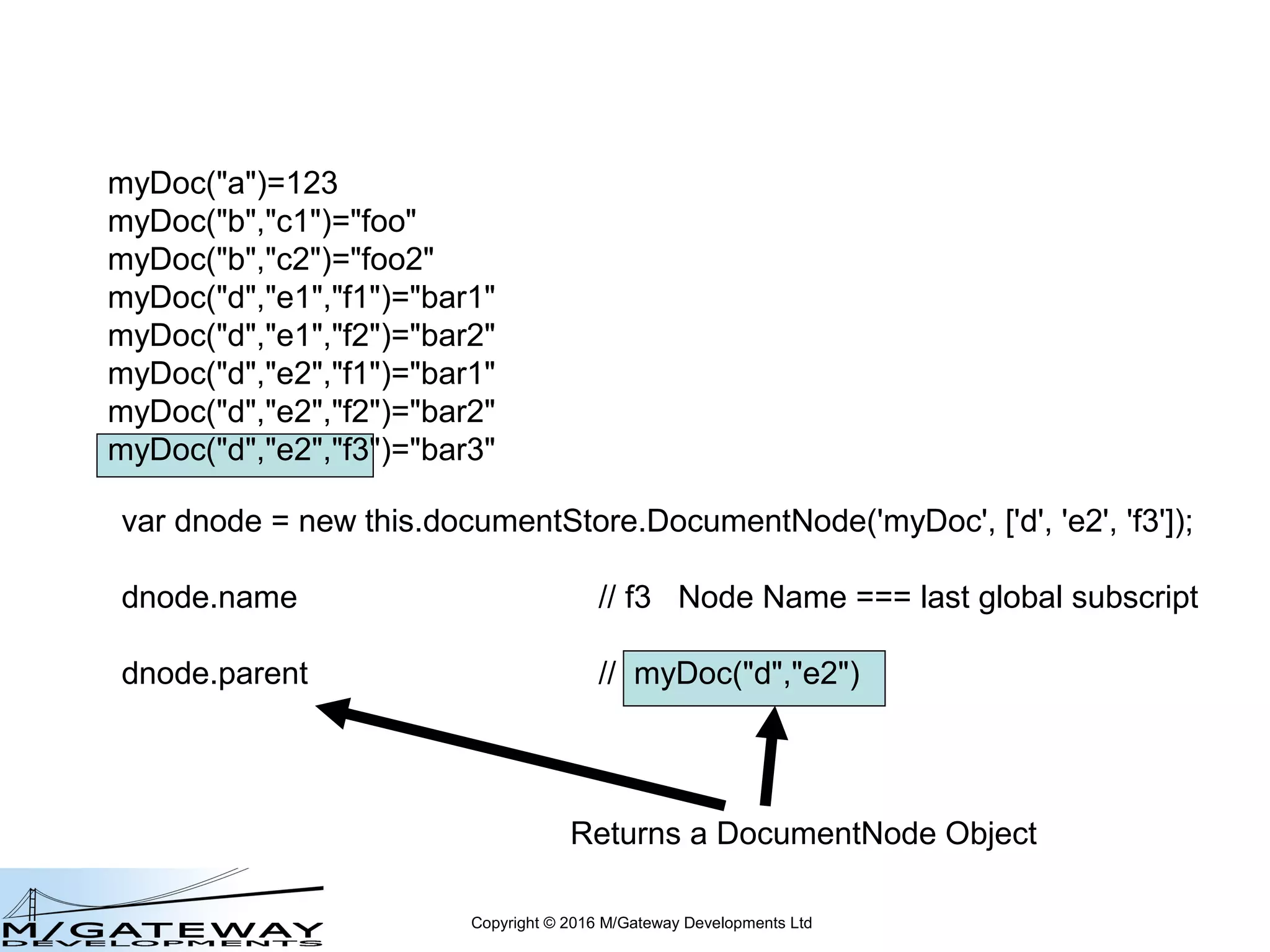 Copyright © 2016 M/Gateway Developments Ltd
var dnode = new this.documentStore.DocumentNode('myDoc', ['d', 'e2', 'f3']);
dnode.hasChildren // false
dnode.hasValue // true
dnode.exists // true
myDoc("a")=123
myDoc("b","c1")="foo"
myDoc("b","c2")="foo2"
myDoc("d","e1","f1")="bar1"
myDoc("d","e1","f2")="bar2"
myDoc("d","e2","f1")="bar1"
myDoc("d","e2","f2")="bar2"
myDoc("d","e2","f3")="bar3"
 