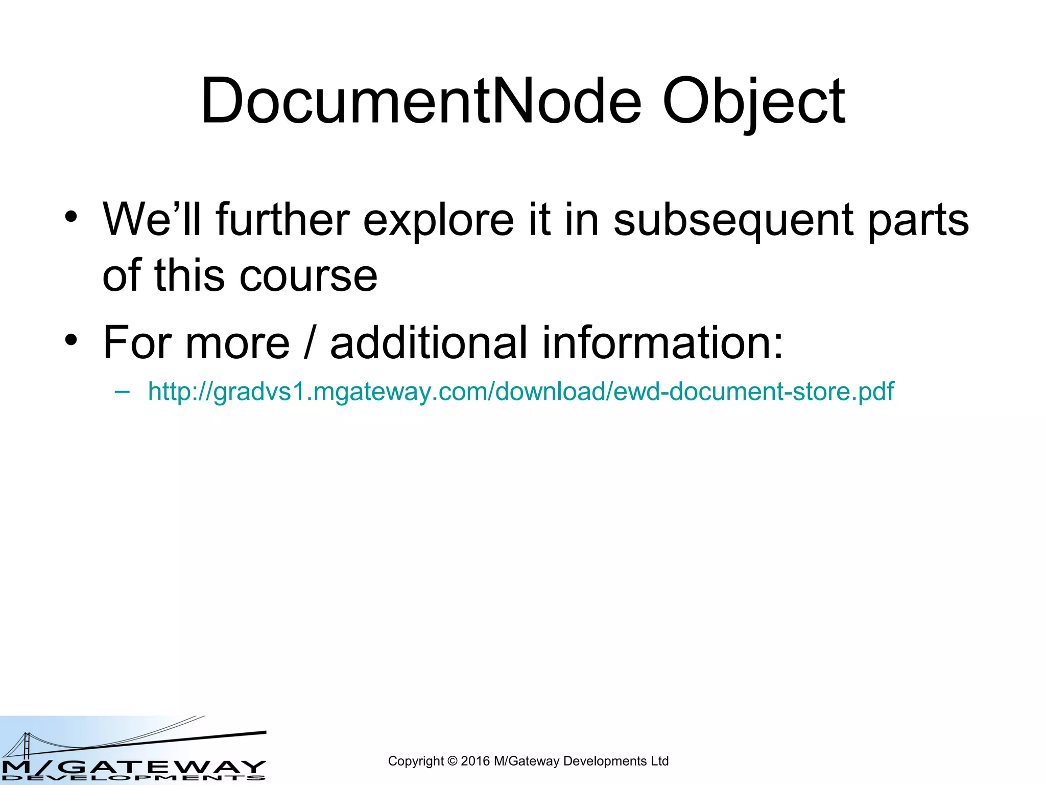 Copyright © 2016 M/Gateway Developments Ltd
var dnode = new this.documentStore.DocumentNode('myDoc', ['d', 'e2', 'f3']);
dnode.name // f3 Node Name === last global subscript
dnode.parent // myDoc("d","e2")
myDoc("a")=123
myDoc("b","c1")="foo"
myDoc("b","c2")="foo2"
myDoc("d","e1","f1")="bar1"
myDoc("d","e1","f2")="bar2"
myDoc("d","e2","f1")="bar1"
myDoc("d","e2","f2")="bar2"
myDoc("d","e2","f3")="bar3"
Returns a DocumentNode Object
 