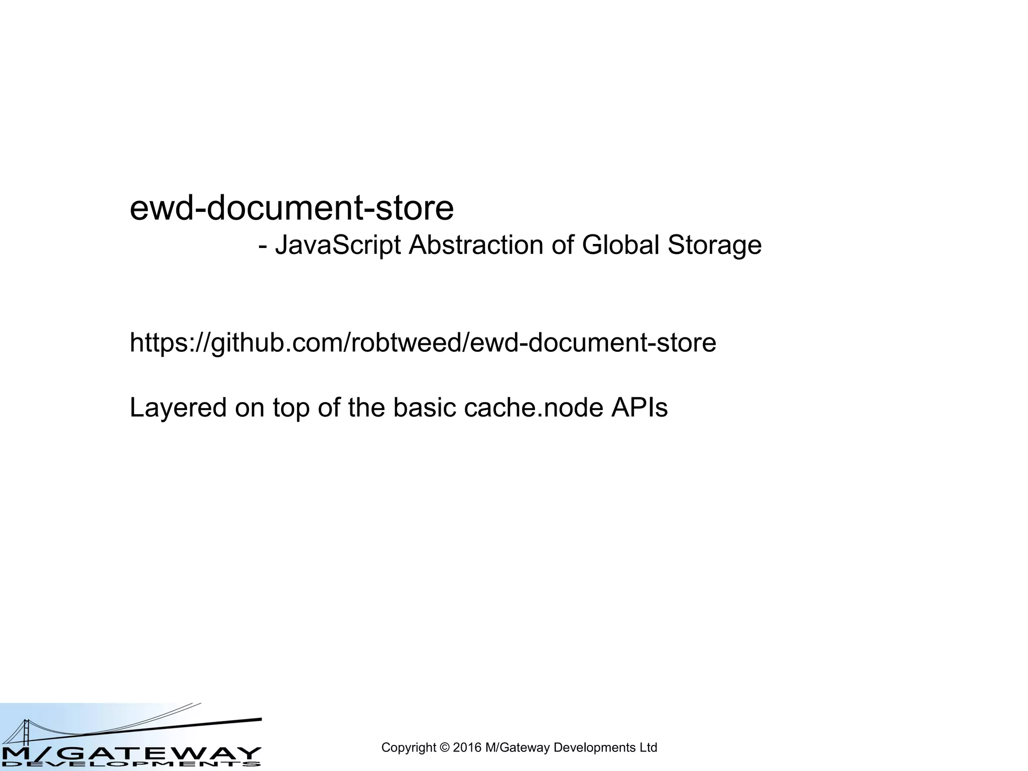 Copyright © 2016 M/Gateway Developments Ltd
ewd-document-store
- JavaScript Abstraction of Global Storage
https://github.com/robtweed/ewd-document-store
Layered on top of the basic cache.node APIs
 