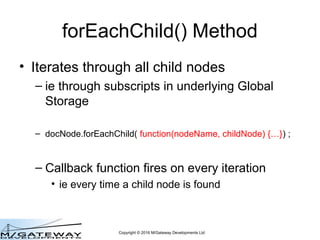 Copyright © 2016 M/Gateway Developments Ltd
forEachChild() Method
• Iterates through all child nodes
– ie through subscripts in underlying Global
Storage
– docNode.forEachChild( function(nodeName, childNode) {…}) ;
– Callback function fires on every iteration
• ie every time a child node is found
 