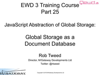 Copyright © 2016 M/Gateway Developments Ltd
EWD 3 Training Course
Part 25
JavaScript Abstraction of Global Storage:
Global Storage as a
Document Database
Rob Tweed
Director, M/Gateway Developments Ltd
Twitter: @rtweed
 
