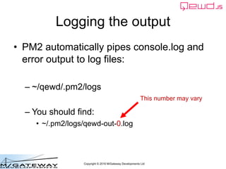 Copyright © 2016 M/Gateway Developments Ltd
Logging the output
• PM2 automatically pipes console.log and
error output to l...