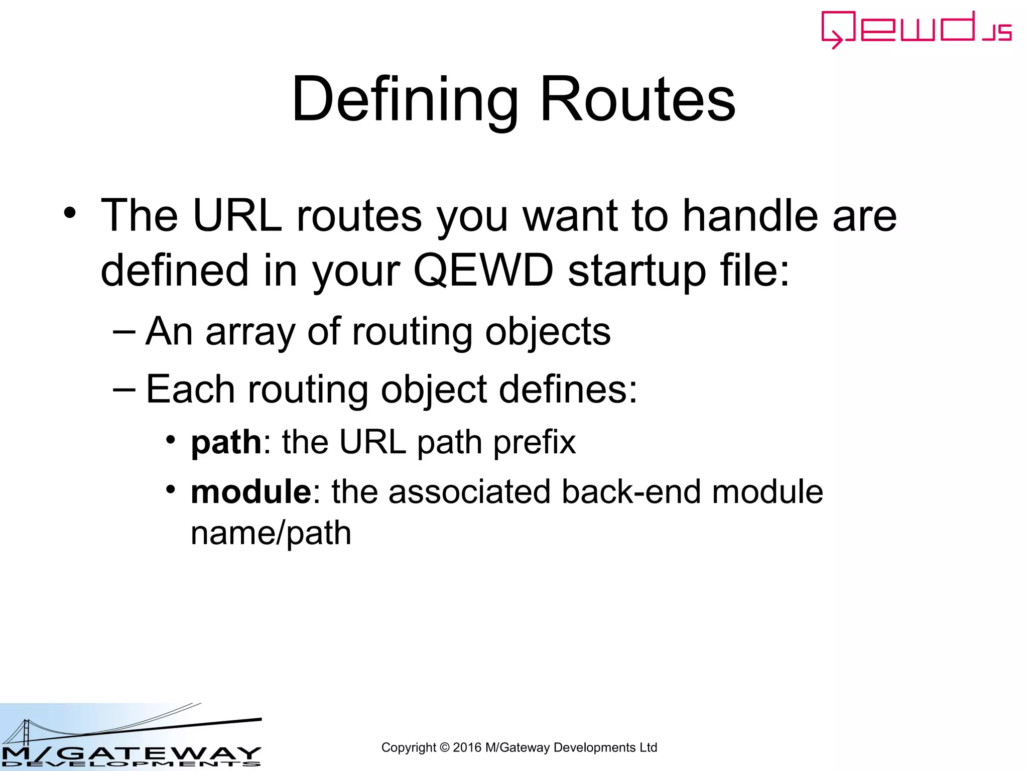 Copyright © 2016 M/Gateway Developments Ltd
Defining Routes
• The URL routes you want to handle are
defined in your QEWD startup file:
– An array of routing objects
– Each routing object defines:
• path: the URL path prefix
• module: the associated back-end module
name/path
 