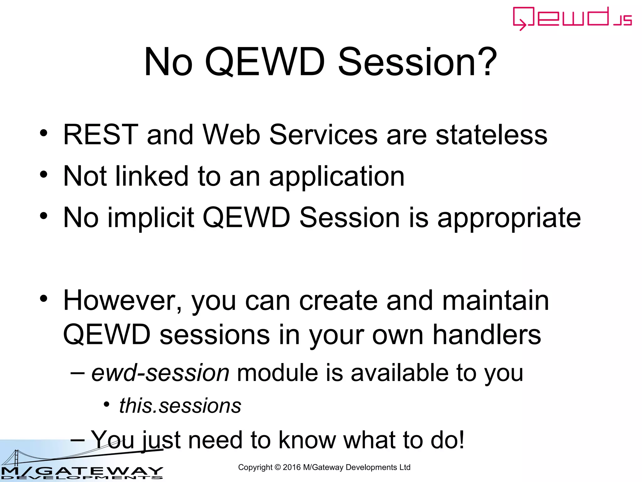 Copyright © 2016 M/Gateway Developments Ltd
Check the database using qewd-monitor
• Log in to qewd-monitor with the
managementPassword you specified in
your QEWD startup file
var config = {
managementPassword: 'keepThisSecret!',
serverName: 'My QEWD Server',
port: 8080,
poolSize: 2,
database: {
type: 'gtm'
}
};
var routes = [
{
path: '/api',
module: 'myRestService'
}
];
var qewd = require('qewd').master;
qewd.start(config, routes);
 