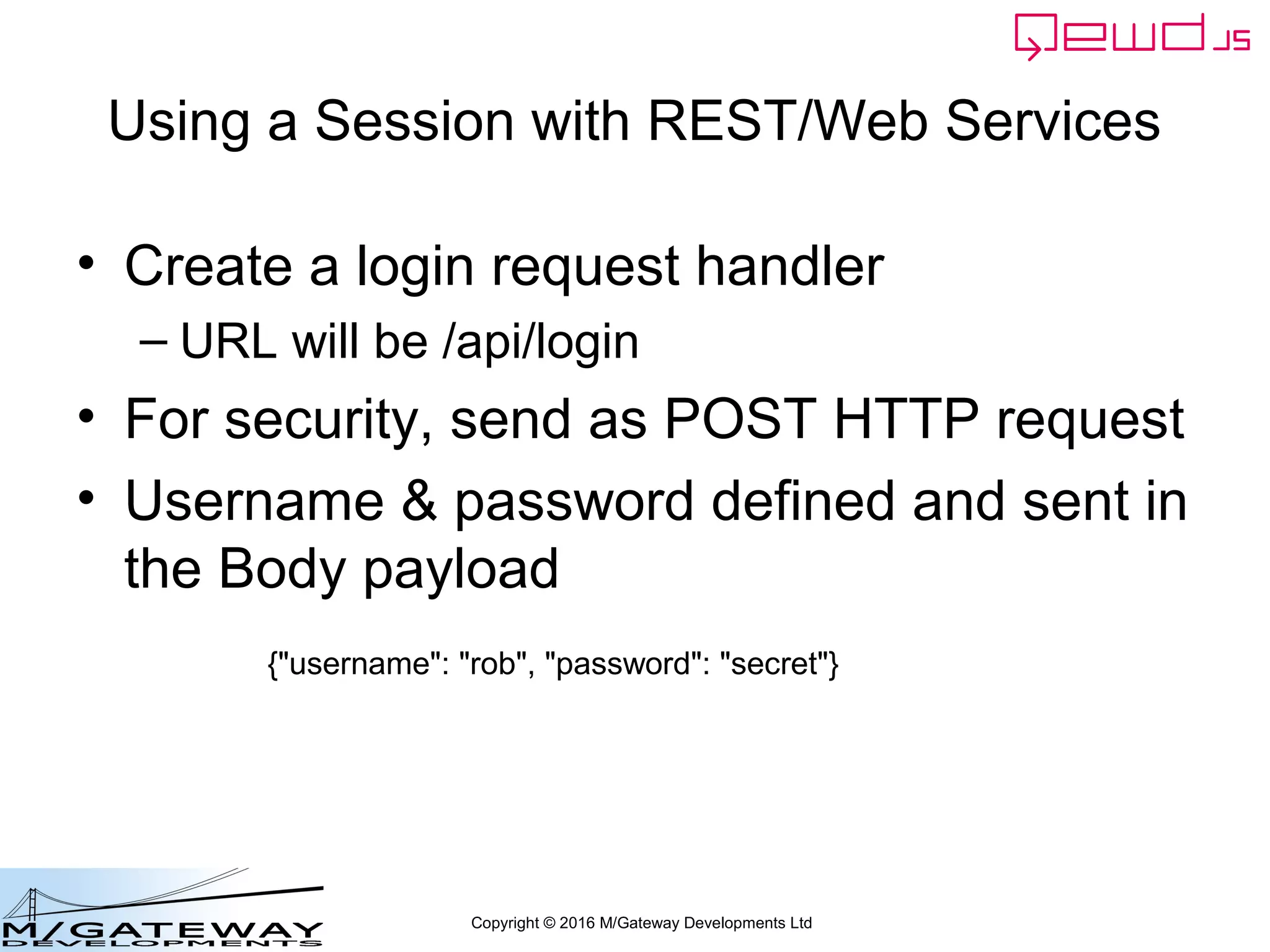 Copyright © 2016 M/Gateway Developments Ltd
Check the database using qewd-monitor
• Log in to qewd-monitor with the
managementPassword you specified in
your QEWD startup file
var config = {
managementPassword: 'keepThisSecret!',
serverName: 'My QEWD Server',
port: 8080,
poolSize: 2,
database: {
type: 'gtm'
}
};
var routes = [
{
path: '/api',
module: 'myRestService'
}
];
var qewd = require('qewd').master;
qewd.start(config, routes);
It's a good idea to change
this password from the
default!
 